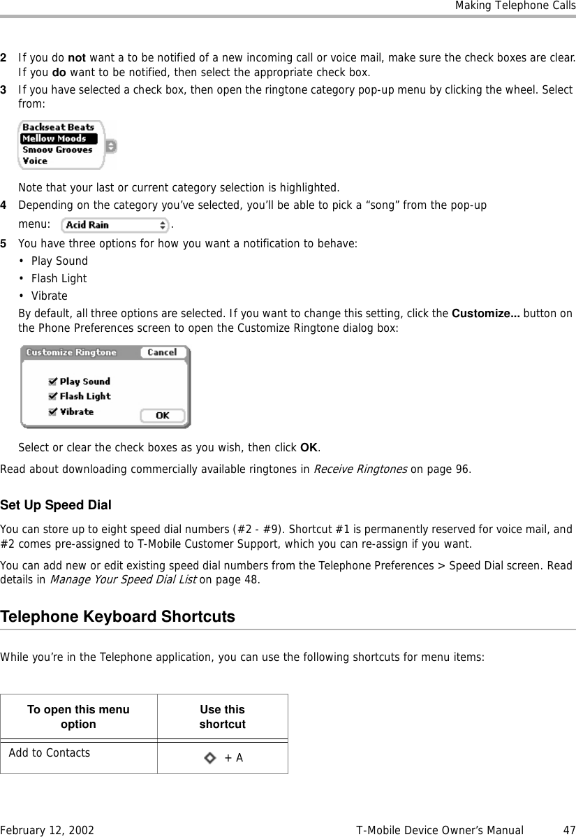 Making Telephone CallsFebruary 12, 2002 T-Mobile Device Owner’s Manual  472If you do not want a to be notified of a new incoming call or voice mail, make sure the check boxes are clear.If you do want to be notified, then select the appropriate check box.3If you have selected a check box, then open the ringtone category pop-up menu by clicking the wheel. Select from:Note that your last or current category selection is highlighted.4Depending on the category you’ve selected, you’ll be able to pick a “song” from the pop-up menu: .5You have three options for how you want a notification to behave:• Play Sound•Flash Light•VibrateBy default, all three options are selected. If you want to change this setting, click the Customize... button on the Phone Preferences screen to open the Customize Ringtone dialog box:Select or clear the check boxes as you wish, then click OK.Read about downloading commercially available ringtones in Receive Ringtones on page 96.Set Up Speed DialYou can store up to eight speed dial numbers (#2 - #9). Shortcut #1 is permanently reserved for voice mail, and #2 comes pre-assigned to T-Mobile Customer Support, which you can re-assign if you want.You can add new or edit existing speed dial numbers from the Telephone Preferences &gt; Speed Dial screen. Read details in Manage Your Speed Dial List on page 48.Telephone Keyboard ShortcutsWhile you’re in the Telephone application, you can use the following shortcuts for menu items:To open this menuoption Use thisshortcutAdd to Contacts  + A