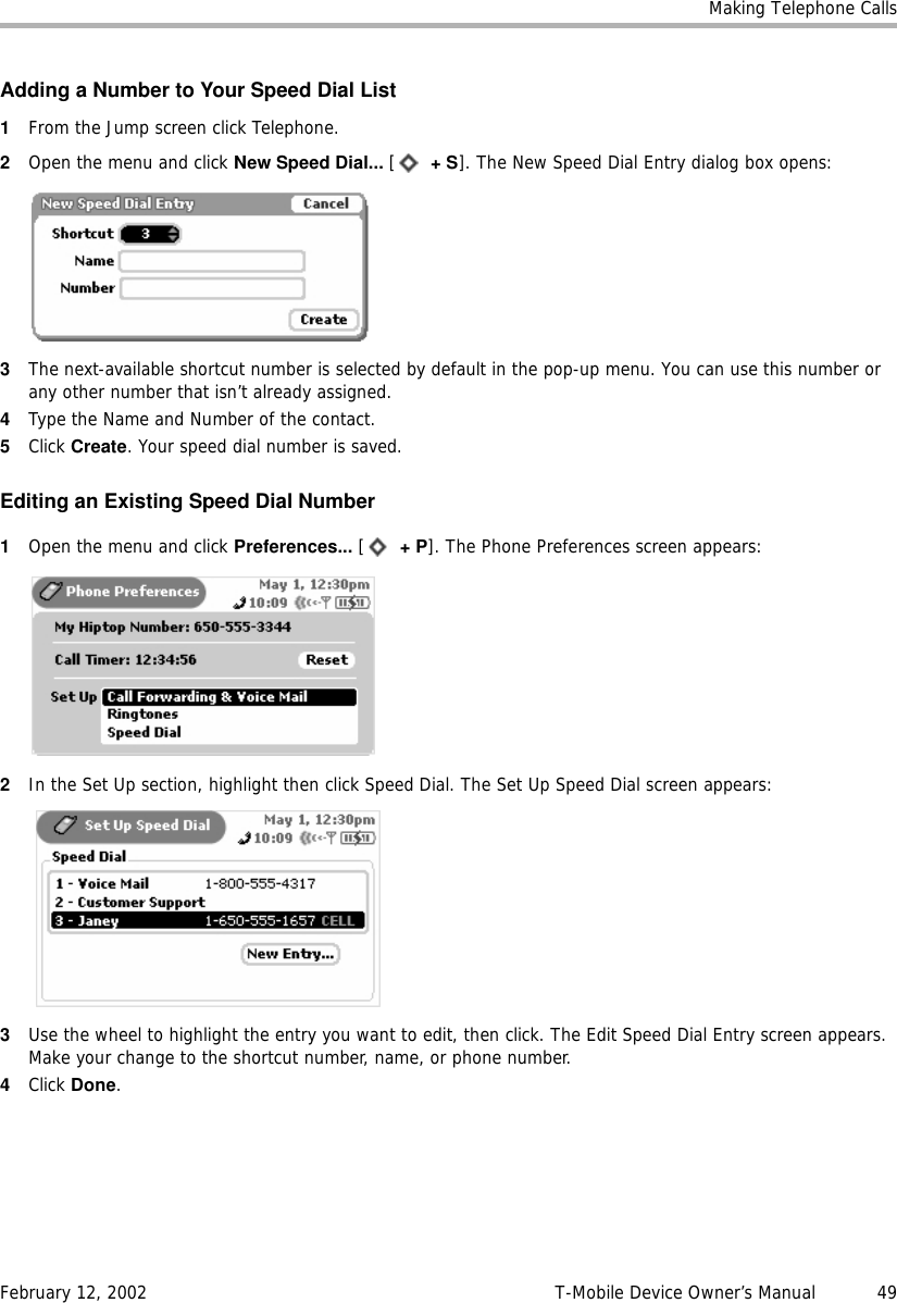 Making Telephone CallsFebruary 12, 2002 T-Mobile Device Owner’s Manual  49Adding a Number to Your Speed Dial List1From the Jump screen click Telephone.2Open the menu and click New Speed Dial... [ +S]. The New Speed Dial Entry dialog box opens:3The next-available shortcut number is selected by default in the pop-up menu. You can use this number or any other number that isn’t already assigned.4Type the Name and Number of the contact.5Click Create. Your speed dial number is saved.Editing an Existing Speed Dial Number1Open the menu and click Preferences... [ +P]. The Phone Preferences screen appears:2In the Set Up section, highlight then click Speed Dial. The Set Up Speed Dial screen appears:3Use the wheel to highlight the entry you want to edit, then click. The Edit Speed Dial Entry screen appears. Make your change to the shortcut number, name, or phone number.4Click Done.