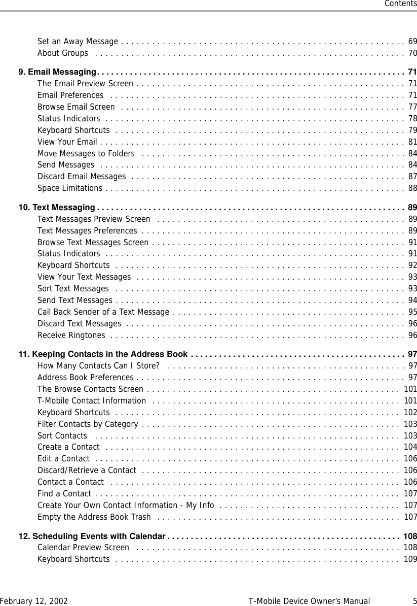 ContentsFebruary 12, 2002 T-Mobile Device Owner’s Manual 5Set an Away Message . . . . . . . . . . . . . . . . . . . . . . . . . . . . . . . . . . . . . . . . . . . . . . . . . . . . . . . 69About Groups  . . . . . . . . . . . . . . . . . . . . . . . . . . . . . . . . . . . . . . . . . . . . . . . . . . . . . . . . . . . . 709. Email Messaging..................................................................71The Email Preview Screen . . . . . . . . . . . . . . . . . . . . . . . . . . . . . . . . . . . . . . . . . . . . . . . . . . . . 71Email Preferences   . . . . . . . . . . . . . . . . . . . . . . . . . . . . . . . . . . . . . . . . . . . . . . . . . . . . . . . . . 71Browse Email Screen  . . . . . . . . . . . . . . . . . . . . . . . . . . . . . . . . . . . . . . . . . . . . . . . . . . . . . . . 77Status Indicators  . . . . . . . . . . . . . . . . . . . . . . . . . . . . . . . . . . . . . . . . . . . . . . . . . . . . . . . . . . 78Keyboard Shortcuts  . . . . . . . . . . . . . . . . . . . . . . . . . . . . . . . . . . . . . . . . . . . . . . . . . . . . . . . . 79View Your Email . . . . . . . . . . . . . . . . . . . . . . . . . . . . . . . . . . . . . . . . . . . . . . . . . . . . . . . . . . . 81Move Messages to Folders   . . . . . . . . . . . . . . . . . . . . . . . . . . . . . . . . . . . . . . . . . . . . . . . . . . . 84Send Messages  . . . . . . . . . . . . . . . . . . . . . . . . . . . . . . . . . . . . . . . . . . . . . . . . . . . . . . . . . . . 84Discard Email Messages  . . . . . . . . . . . . . . . . . . . . . . . . . . . . . . . . . . . . . . . . . . . . . . . . . . . . . 87Space Limitations . . . . . . . . . . . . . . . . . . . . . . . . . . . . . . . . . . . . . . . . . . . . . . . . . . . . . . . . . . 8810. Text Messaging .................................................................. 89Text Messages Preview Screen  . . . . . . . . . . . . . . . . . . . . . . . . . . . . . . . . . . . . . . . . . . . . . . . . 89Text Messages Preferences  . . . . . . . . . . . . . . . . . . . . . . . . . . . . . . . . . . . . . . . . . . . . . . . . . . . 89Browse Text Messages Screen . . . . . . . . . . . . . . . . . . . . . . . . . . . . . . . . . . . . . . . . . . . . . . . . . 91Status Indicators  . . . . . . . . . . . . . . . . . . . . . . . . . . . . . . . . . . . . . . . . . . . . . . . . . . . . . . . . . . 91Keyboard Shortcuts  . . . . . . . . . . . . . . . . . . . . . . . . . . . . . . . . . . . . . . . . . . . . . . . . . . . . . . . . 92View Your Text Messages  . . . . . . . . . . . . . . . . . . . . . . . . . . . . . . . . . . . . . . . . . . . . . . . . . . . . 93Sort Text Messages  . . . . . . . . . . . . . . . . . . . . . . . . . . . . . . . . . . . . . . . . . . . . . . . . . . . . . . . . 93Send Text Messages . . . . . . . . . . . . . . . . . . . . . . . . . . . . . . . . . . . . . . . . . . . . . . . . . . . . . . . . 94Call Back Sender of a Text Message . . . . . . . . . . . . . . . . . . . . . . . . . . . . . . . . . . . . . . . . . . . . . 95Discard Text Messages  . . . . . . . . . . . . . . . . . . . . . . . . . . . . . . . . . . . . . . . . . . . . . . . . . . . . . . 96Receive Ringtones  . . . . . . . . . . . . . . . . . . . . . . . . . . . . . . . . . . . . . . . . . . . . . . . . . . . . . . . . . 9611.KeepingContactsintheAddressBook.............................................. 97How Many Contacts Can I Store?   . . . . . . . . . . . . . . . . . . . . . . . . . . . . . . . . . . . . . . . . . . . . . . 97Address Book Preferences . . . . . . . . . . . . . . . . . . . . . . . . . . . . . . . . . . . . . . . . . . . . . . . . . . . . 97The Browse Contacts Screen . . . . . . . . . . . . . . . . . . . . . . . . . . . . . . . . . . . . . . . . . . . . . . . . .  101T-Mobile Contact Information  . . . . . . . . . . . . . . . . . . . . . . . . . . . . . . . . . . . . . . . . . . . . . . . .  101Keyboard Shortcuts  . . . . . . . . . . . . . . . . . . . . . . . . . . . . . . . . . . . . . . . . . . . . . . . . . . . . . . .  102Filter Contacts by Category . . . . . . . . . . . . . . . . . . . . . . . . . . . . . . . . . . . . . . . . . . . . . . . . . . 103Sort Contacts   . . . . . . . . . . . . . . . . . . . . . . . . . . . . . . . . . . . . . . . . . . . . . . . . . . . . . . . . . . . 103Create a Contact  . . . . . . . . . . . . . . . . . . . . . . . . . . . . . . . . . . . . . . . . . . . . . . . . . . . . . . . . . 104Edit a Contact  . . . . . . . . . . . . . . . . . . . . . . . . . . . . . . . . . . . . . . . . . . . . . . . . . . . . . . . . . . . 106Discard/Retrieve a Contact  . . . . . . . . . . . . . . . . . . . . . . . . . . . . . . . . . . . . . . . . . . . . . . . . . . 106Contact a Contact  . . . . . . . . . . . . . . . . . . . . . . . . . . . . . . . . . . . . . . . . . . . . . . . . . . . . . . . .  106Find a Contact . . . . . . . . . . . . . . . . . . . . . . . . . . . . . . . . . . . . . . . . . . . . . . . . . . . . . . . . . . . 107Create Your Own Contact Information - My Info  . . . . . . . . . . . . . . . . . . . . . . . . . . . . . . . . . . .  107Empty the Address Book Trash  . . . . . . . . . . . . . . . . . . . . . . . . . . . . . . . . . . . . . . . . . . . . . . .  10712.SchedulingEventswithCalendar..................................................108Calendar Preview Screen   . . . . . . . . . . . . . . . . . . . . . . . . . . . . . . . . . . . . . . . . . . . . . . . . . . . 108Keyboard Shortcuts  . . . . . . . . . . . . . . . . . . . . . . . . . . . . . . . . . . . . . . . . . . . . . . . . . . . . . . .  109