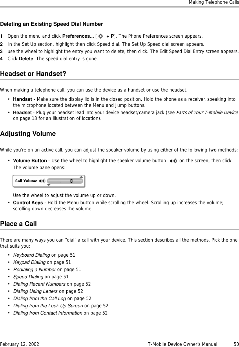 Making Telephone CallsFebruary 12, 2002 T-Mobile Device Owner’s Manual  50Deleting an Existing Speed Dial Number1Open the menu and click Preferences... [ +P]. The Phone Preferences screen appears.2In the Set Up section, highlight then click Speed dial. The Set Up Speed dial screen appears.3use the wheel to highlight the entry you want to delete, then click. The Edit Speed Dial Entry screen appears.4Click Delete. The speed dial entry is gone.Headset or Handset?When making a telephone call, you can use the device as a handset or use the headset.•Handset - Make sure the display lid is in the closed position. Hold the phone as a receiver, speaking into the microphone located between the Menu and Jump buttons.•Headset - Plug your headset lead into your device headset/camera jack (see Parts of Your T-Mobile Device on page 13 for an illustration of location).Adjusting VolumeWhile you’re on an active call, you can adjust the speaker volume by using either of the following two methods:•Volume Button - Use the wheel to highlight the speaker volume button  on the screen, then click. The volume pane opens:Use the wheel to adjust the volume up or down.•Control Keys - Hold the Menu button while scrolling the wheel. Scrolling up increases the volume; scrolling down decreases the volume.Place a CallThere are many ways you can “dial” a call with your device. This section describes all the methods. Pick the one that suits you:•Keyboard Dialing on page 51•Keypad Dialing on page 51•Redialing a Number on page 51•Speed Dialing on page 51•Dialing Recent Numbers on page 52•Dialing Using Letters on page 52•Dialing from the Call Log on page 52•Dialing from the Look Up Screen on page 52•Dialing from Contact Information on page 52