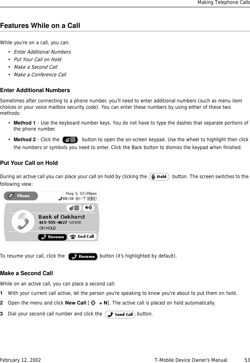 Making Telephone CallsFebruary 12, 2002 T-Mobile Device Owner’s Manual  53Features While on a CallWhile you’re on a call, you can:•Enter Additional Numbers•Put Your Call on Hold•Make a Second Call•Make a Conference CallEnter Additional NumbersSometimes after connecting to a phone number, you’ll need to enter additional numbers (such as menu item choices or your voice mailbox security code). You can enter these numbers by using either of these two methods:•Method 1 - Use the keyboard number keys. You do not have to type the dashes that separate portions of the phone number.•Method 2 - Click the   button to open the on-screen keypad. Use the wheel to highlight then click the numbers or symbols you need to enter. Click the Back button to dismiss the keypad when finished.Put Your Call on HoldDuring an active call you can place your call on hold by clicking the   button. The screen switches to the following view:To resume your call, click the   button (it’s highlighted by default).Make a Second CallWhile on an active call, you can place a second call:1With your current call active, let the person you’re speaking to know you’re about to put them on hold.2Open the menu and click New Call [ +N]. The active call is placed on hold automatically.3Dial your second call number and click the   button.