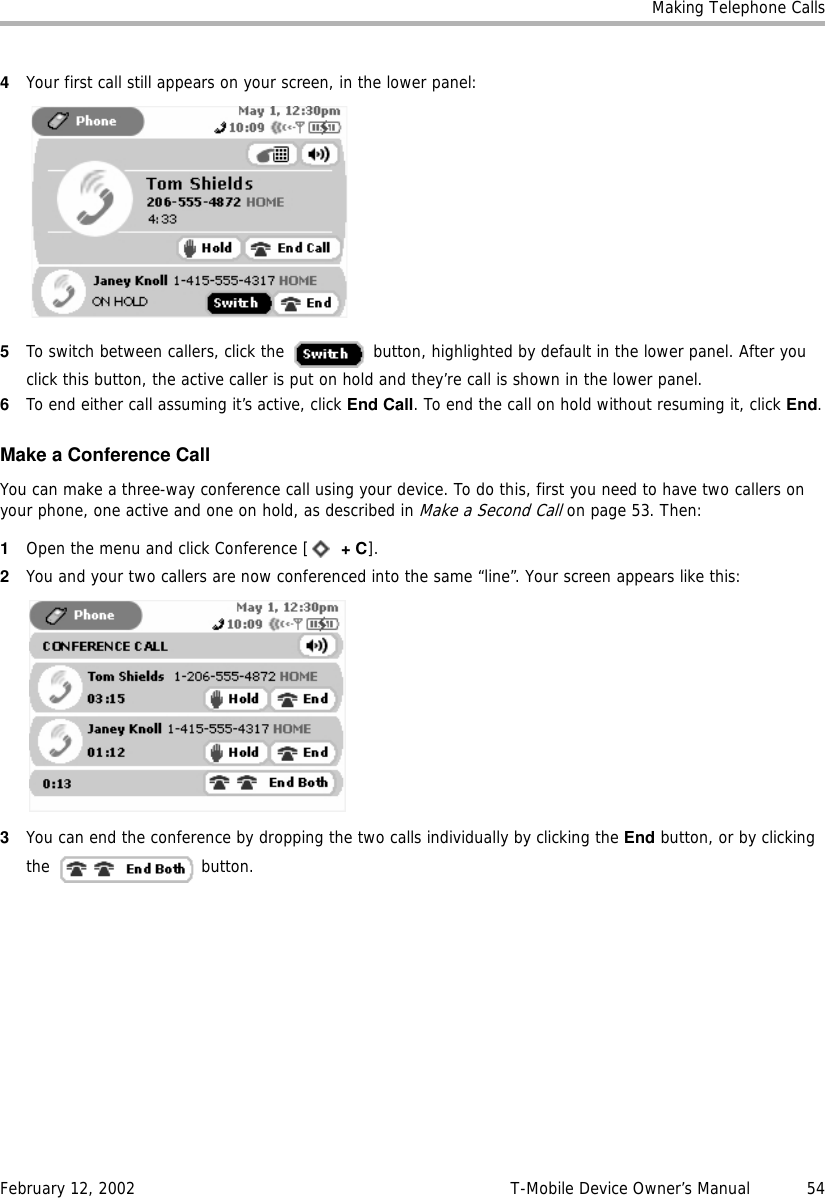 Making Telephone CallsFebruary 12, 2002 T-Mobile Device Owner’s Manual  544Your first call still appears on your screen, in the lower panel:5To switch between callers, click the   button, highlighted by default in the lower panel. After you click this button, the active caller is put on hold and they’re call is shown in the lower panel.6To end either call assuming it’s active, click End Call. To end the call on hold without resuming it, click End.Make a Conference CallYou can make a three-way conference call using your device. To do this, first you need to have two callers on your phone, one active and one on hold, as described in Make a Second Call on page 53. Then:1Open the menu and click Conference [  +C].2You and your two callers are now conferenced into the same “line”. Your screen appears like this:3You can end the conference by dropping the two calls individually by clicking the End button, or by clicking the  button.