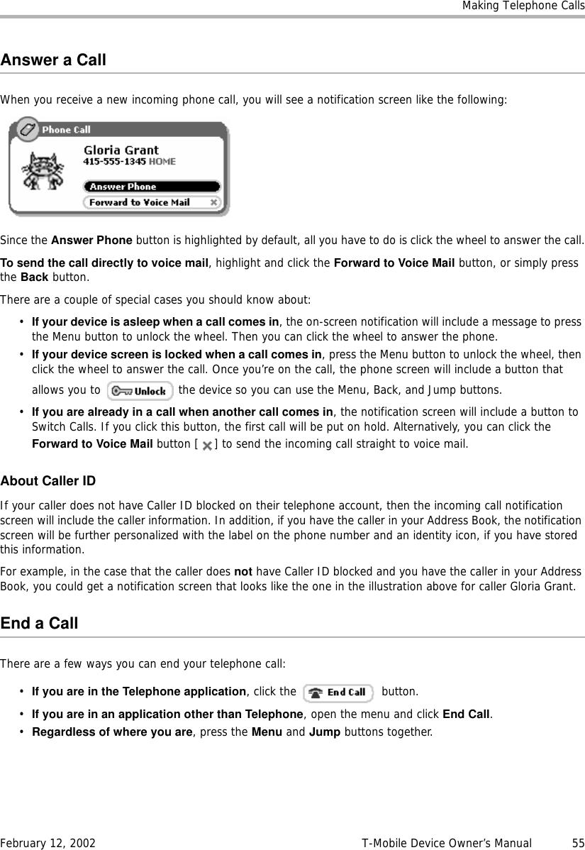 Making Telephone CallsFebruary 12, 2002 T-Mobile Device Owner’s Manual  55Answer a CallWhen you receive a new incoming phone call, you will see a notification screen like the following:Since the Answer Phone button is highlighted by default, all you have to do is click the wheel to answer the call.To send the call directly to voice mail, highlight and click the ForwardtoVoiceMail button, or simply press the Back button.There are a couple of special cases you should know about:•If your device is asleep when a call comes in, the on-screen notification will include a message to press the Menu button to unlock the wheel. Then you can click the wheel to answer the phone.•If your device screen is locked when a call comes in, press the Menu button to unlock the wheel, then click the wheel to answer the call. Once you’re on the call, the phone screen will include a button that allows you to   the device so you can use the Menu, Back, and Jump buttons.•If you are already in a call when another call comes in, the notification screen will include a button to Switch Calls. If you click this button, the first call will be put on hold. Alternatively, you can click the Forward to Voice Mail button [ ] to send the incoming call straight to voice mail.About Caller IDIf your caller does not have Caller ID blocked on their telephone account, then the incoming call notification screen will include the caller information. In addition, if you have the caller in your Address Book, the notification screen will be further personalized with the label on the phone number and an identity icon, if you have stored this information.For example, in the case that the caller does not have Caller ID blocked and you have the caller in your Address Book, you could get a notification screen that looks like the one in the illustration above for caller Gloria Grant.End a CallThere are a few ways you can end your telephone call:•If you are in the Telephone application, click the   button.•If you are in an application other than Telephone, open the menu and click End Call.•Regardless of where you are, press the Menu and Jump buttons together.