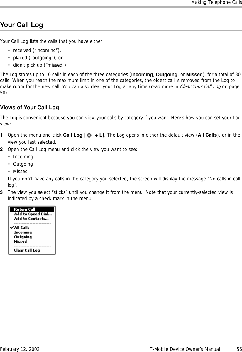 Making Telephone CallsFebruary 12, 2002 T-Mobile Device Owner’s Manual  56Your Call LogYour Call Log lists the calls that you have either:• received (“incoming”),• placed (“outgoing”), or• didn’t pick up (“missed”)The Log stores up to 10 calls in each of the three categories (Incoming, Outgoing, or Missed), for a total of 30 calls. When you reach the maximum limit in one of the categories, the oldest call is removed from the Log to make room for the new call. You can also clear your Log at any time (read more in Clear Your Call Log on page 58).Views of Your Call LogThe Log is convenient because you can view your calls by category if you want. Here’s how you can set your Log view:1Open the menu and click Call Log [ +L]. The Log opens in either the default view (All Calls), or in the view you last selected.2Open the Call Log menu and click the view you want to see:•Incoming•Outgoing• MissedIf you don’t have any calls in the category you selected, the screen will display the message “No calls in call log”. 3The view you select “sticks” until you change it from the menu. Note that your currently-selected view is indicated by a check mark in the menu: