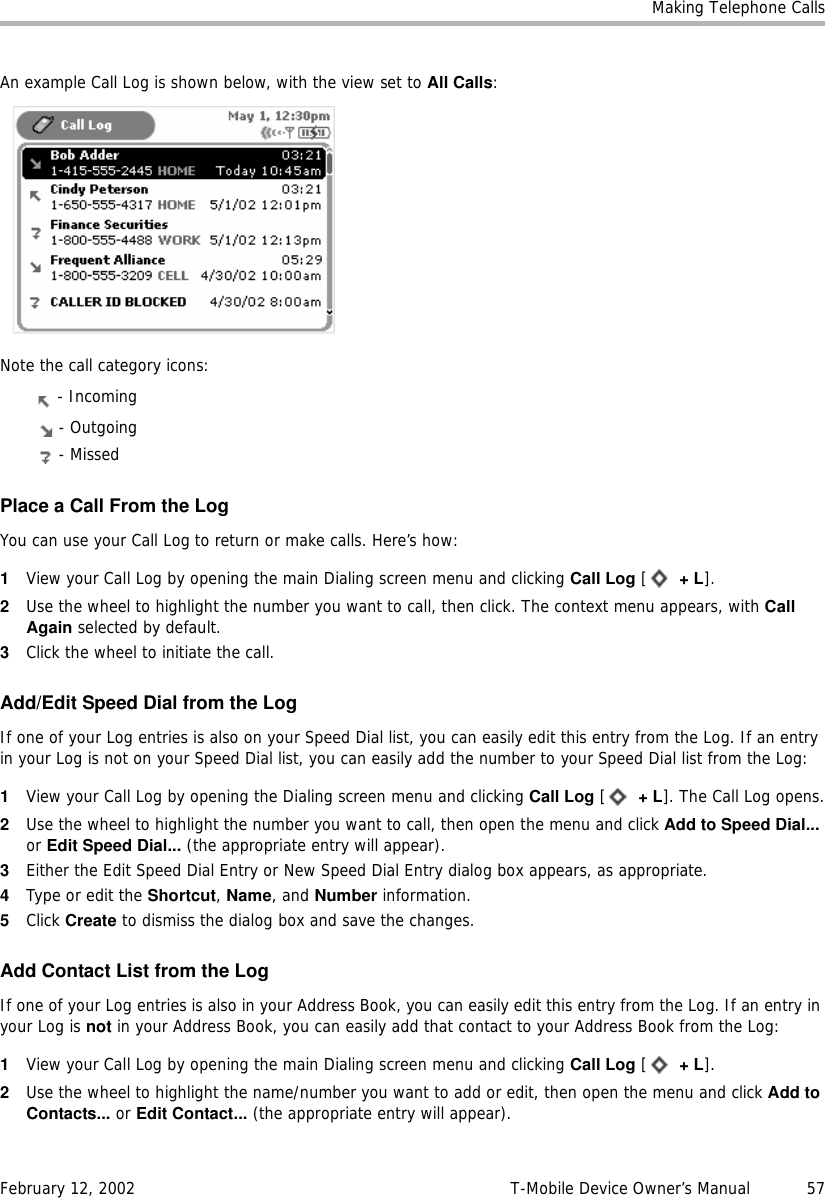 Making Telephone CallsFebruary 12, 2002 T-Mobile Device Owner’s Manual  57An example Call Log is shown below, with the view set to All Calls:Note the call category icons: - Incoming - Outgoing - MissedPlace a Call From the LogYou can use your Call Log to return or make calls. Here’s how:1View your Call Log by opening the main Dialing screen menu and clicking Call Log [ +L].2Use the wheel to highlight the number you want to call, then click. The context menu appears, with CallAgain selected by default.3Click the wheel to initiate the call.Add/Edit Speed Dial from the LogIf one of your Log entries is also on your Speed Dial list, you can easily edit this entry from the Log. If an entry in your Log is not on your Speed Dial list, you can easily add the number to your Speed Dial list from the Log:1View your Call Log by opening the Dialing screen menu and clicking Call Log [ +L]. The Call Log opens.2Use the wheel to highlight the number you want to call, then open the menu and click Add to Speed Dial... or Edit Speed Dial... (the appropriate entry will appear).3Either the Edit Speed Dial Entry or New Speed Dial Entry dialog box appears, as appropriate.4Type or edit the Shortcut, Name, and Number information.5Click Create to dismiss the dialog box and save the changes.Add Contact List from the LogIf one of your Log entries is also in your Address Book, you can easily edit this entry from the Log. If an entry in your Log is not in your Address Book, you can easily add that contact to your Address Book from the Log:1View your Call Log by opening the main Dialing screen menu and clicking Call Log [ +L].2Use the wheel to highlight the name/number you want to add or edit, then open the menu and click Add toContacts... or Edit Contact... (the appropriate entry will appear).