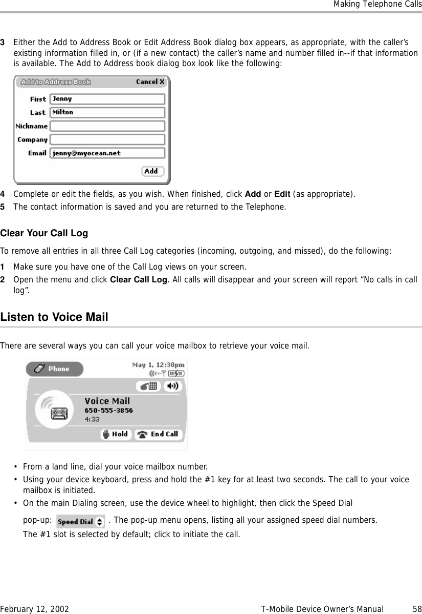 Making Telephone CallsFebruary 12, 2002 T-Mobile Device Owner’s Manual  583Either the Add to Address Book or Edit Address Book dialog box appears, as appropriate, with the caller’s existing information filled in, or (if a new contact) the caller’s name and number filled in--if that information is available. The Add to Address book dialog box look like the following:4Complete or edit the fields, as you wish. When finished, click Add or Edit (as appropriate).5The contact information is saved and you are returned to the Telephone.Clear Your Call LogTo remove all entries in all three Call Log categories (incoming, outgoing, and missed), do the following:1Make sure you have one of the Call Log views on your screen.2Open the menu and click Clear Call Log. All calls will disappear and your screen will report “No calls in call log”.Listen to Voice MailThere are several ways you can call your voice mailbox to retrieve your voice mail. • From a land line, dial your voice mailbox number.• Using your device keyboard, press and hold the #1 key for at least two seconds. The call to your voice mailbox is initiated.• On the main Dialing screen, use the device wheel to highlight, then click the Speed Dial pop-up:   . The pop-up menu opens, listing all your assigned speed dial numbers.The #1 slot is selected by default; click to initiate the call.