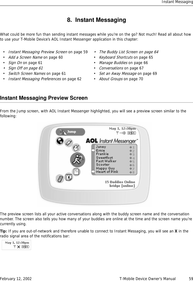 Instant MessagingFebruary 12, 2002 T-Mobile Device Owner’s Manual  598. Instant MessagingWhat could be more fun than sending instant messages while you’re on the go? Not much! Read all about how to use your T-Mobile Device’s AOL Instant Messenger application in this chapter:Instant Messaging Preview ScreenFrom the Jump screen, with AOL Instant Messenger highlighted, you will see a preview screen similar to the following:The preview screen lists all your active conversations along with the buddy screen name and the conversation number. The screen also tells you how many of your buddies are online at the time and the screen name you’re currently using.Tip: If you are out-of-network and therefore unable to connect to Instant Messaging, you will see an X in the radio signal area of the notifications bar:•Instant Messaging Preview Screen on page 59•Add a Screen Name on page 60•Sign On on page 61•Sign Off on page 61•Switch Screen Names on page 61•Instant Messaging Preferences on page 62• The Buddy List Screen on page 64•Keyboard Shortcuts on page 65•Manage Buddies on page 66•Conversations on page 67•Set an Away Message on page 69•About Groups on page 70