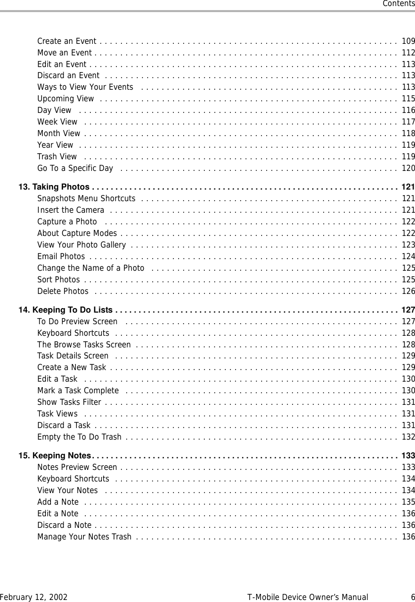 ContentsFebruary 12, 2002 T-Mobile Device Owner’s Manual 6Create an Event . . . . . . . . . . . . . . . . . . . . . . . . . . . . . . . . . . . . . . . . . . . . . . . . . . . . . . . . . . 109Move an Event . . . . . . . . . . . . . . . . . . . . . . . . . . . . . . . . . . . . . . . . . . . . . . . . . . . . . . . . . . . 112Edit an Event . . . . . . . . . . . . . . . . . . . . . . . . . . . . . . . . . . . . . . . . . . . . . . . . . . . . . . . . . . . . 113Discard an Event  . . . . . . . . . . . . . . . . . . . . . . . . . . . . . . . . . . . . . . . . . . . . . . . . . . . . . . . . . 113Ways to View Your Events   . . . . . . . . . . . . . . . . . . . . . . . . . . . . . . . . . . . . . . . . . . . . . . . . . .  113Upcoming View  . . . . . . . . . . . . . . . . . . . . . . . . . . . . . . . . . . . . . . . . . . . . . . . . . . . . . . . . . . 115Day View   . . . . . . . . . . . . . . . . . . . . . . . . . . . . . . . . . . . . . . . . . . . . . . . . . . . . . . . . . . . . . . 116Week View  . . . . . . . . . . . . . . . . . . . . . . . . . . . . . . . . . . . . . . . . . . . . . . . . . . . . . . . . . . . . . 117Month View . . . . . . . . . . . . . . . . . . . . . . . . . . . . . . . . . . . . . . . . . . . . . . . . . . . . . . . . . . . . . 118Year View  . . . . . . . . . . . . . . . . . . . . . . . . . . . . . . . . . . . . . . . . . . . . . . . . . . . . . . . . . . . . . .  119Trash View  . . . . . . . . . . . . . . . . . . . . . . . . . . . . . . . . . . . . . . . . . . . . . . . . . . . . . . . . . . . . .  119Go To a Specific Day   . . . . . . . . . . . . . . . . . . . . . . . . . . . . . . . . . . . . . . . . . . . . . . . . . . . . . . 12013.TakingPhotos.................................................................. 121Snapshots Menu Shortcuts  . . . . . . . . . . . . . . . . . . . . . . . . . . . . . . . . . . . . . . . . . . . . . . . . . .  121Insert the Camera  . . . . . . . . . . . . . . . . . . . . . . . . . . . . . . . . . . . . . . . . . . . . . . . . . . . . . . . . 121Capture a Photo   . . . . . . . . . . . . . . . . . . . . . . . . . . . . . . . . . . . . . . . . . . . . . . . . . . . . . . . . . 122About Capture Modes . . . . . . . . . . . . . . . . . . . . . . . . . . . . . . . . . . . . . . . . . . . . . . . . . . . . . . 122View Your Photo Gallery  . . . . . . . . . . . . . . . . . . . . . . . . . . . . . . . . . . . . . . . . . . . . . . . . . . . . 123Email Photos  . . . . . . . . . . . . . . . . . . . . . . . . . . . . . . . . . . . . . . . . . . . . . . . . . . . . . . . . . . . . 124Change the Name of a Photo   . . . . . . . . . . . . . . . . . . . . . . . . . . . . . . . . . . . . . . . . . . . . . . . .  125Sort Photos . . . . . . . . . . . . . . . . . . . . . . . . . . . . . . . . . . . . . . . . . . . . . . . . . . . . . . . . . . . . . 125Delete Photos  . . . . . . . . . . . . . . . . . . . . . . . . . . . . . . . . . . . . . . . . . . . . . . . . . . . . . . . . . . . 12614.KeepingToDoLists............................................................. 127To Do Preview Screen   . . . . . . . . . . . . . . . . . . . . . . . . . . . . . . . . . . . . . . . . . . . . . . . . . . . . . 127Keyboard Shortcuts  . . . . . . . . . . . . . . . . . . . . . . . . . . . . . . . . . . . . . . . . . . . . . . . . . . . . . . .  128The Browse Tasks Screen  . . . . . . . . . . . . . . . . . . . . . . . . . . . . . . . . . . . . . . . . . . . . . . . . . . .  128Task Details Screen  . . . . . . . . . . . . . . . . . . . . . . . . . . . . . . . . . . . . . . . . . . . . . . . . . . . . . . .  129Create a New Task . . . . . . . . . . . . . . . . . . . . . . . . . . . . . . . . . . . . . . . . . . . . . . . . . . . . . . . . 129Edit a Task  . . . . . . . . . . . . . . . . . . . . . . . . . . . . . . . . . . . . . . . . . . . . . . . . . . . . . . . . . . . . .  130Mark a Task Complete   . . . . . . . . . . . . . . . . . . . . . . . . . . . . . . . . . . . . . . . . . . . . . . . . . . . . . 130Show Tasks Filter . . . . . . . . . . . . . . . . . . . . . . . . . . . . . . . . . . . . . . . . . . . . . . . . . . . . . . . . . 131Task Views  . . . . . . . . . . . . . . . . . . . . . . . . . . . . . . . . . . . . . . . . . . . . . . . . . . . . . . . . . . . . . 131Discard a Task . . . . . . . . . . . . . . . . . . . . . . . . . . . . . . . . . . . . . . . . . . . . . . . . . . . . . . . . . . . 131Empty the To Do Trash . . . . . . . . . . . . . . . . . . . . . . . . . . . . . . . . . . . . . . . . . . . . . . . . . . . . . 13215.KeepingNotes.................................................................. 133Notes Preview Screen . . . . . . . . . . . . . . . . . . . . . . . . . . . . . . . . . . . . . . . . . . . . . . . . . . . . . . 133Keyboard Shortcuts  . . . . . . . . . . . . . . . . . . . . . . . . . . . . . . . . . . . . . . . . . . . . . . . . . . . . . . .  134View Your Notes   . . . . . . . . . . . . . . . . . . . . . . . . . . . . . . . . . . . . . . . . . . . . . . . . . . . . . . . . . 134Add a Note  . . . . . . . . . . . . . . . . . . . . . . . . . . . . . . . . . . . . . . . . . . . . . . . . . . . . . . . . . . . . . 135Edit a Note  . . . . . . . . . . . . . . . . . . . . . . . . . . . . . . . . . . . . . . . . . . . . . . . . . . . . . . . . . . . . .  136Discard a Note . . . . . . . . . . . . . . . . . . . . . . . . . . . . . . . . . . . . . . . . . . . . . . . . . . . . . . . . . . .  136Manage Your Notes Trash . . . . . . . . . . . . . . . . . . . . . . . . . . . . . . . . . . . . . . . . . . . . . . . . . . .  136