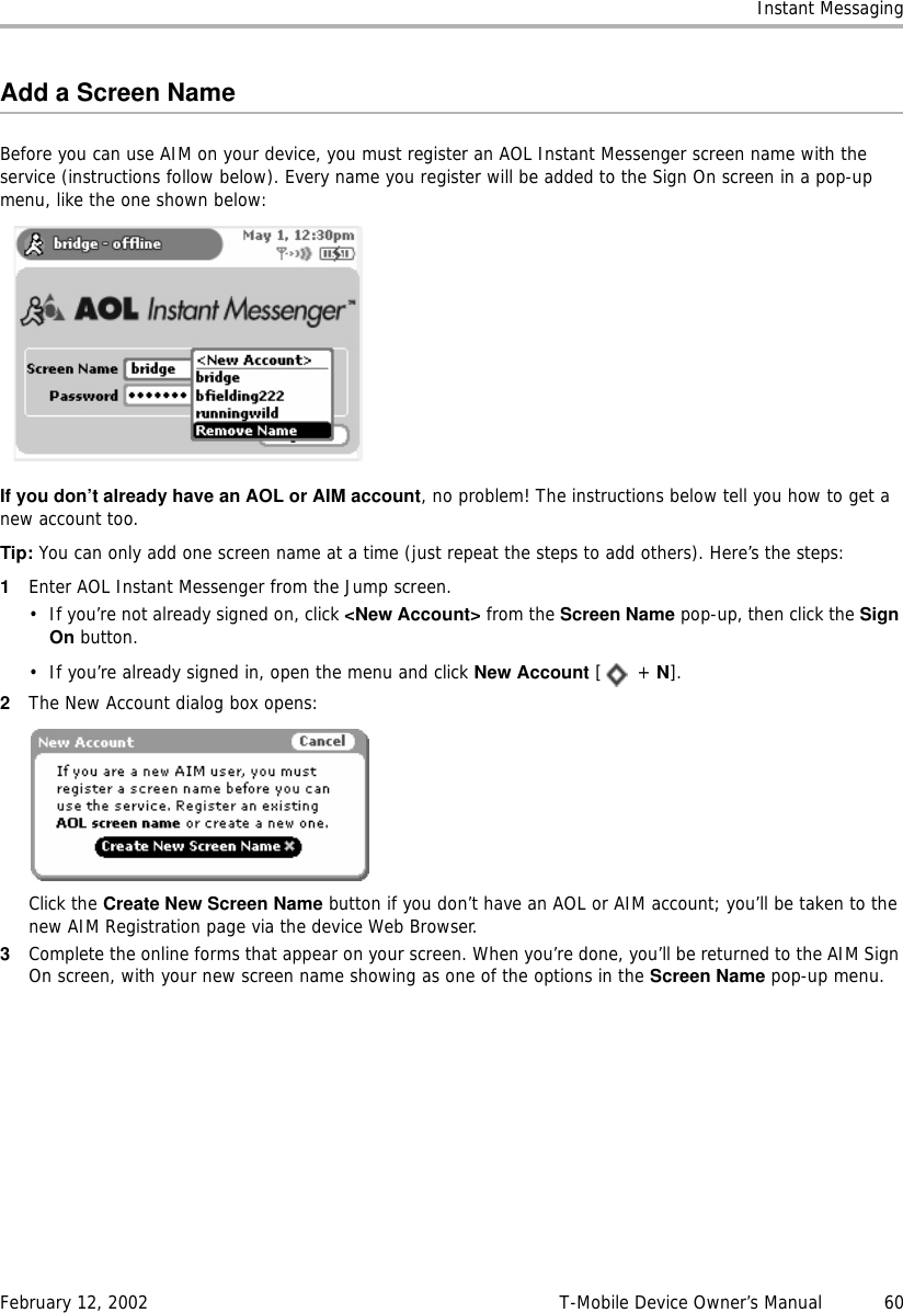 Instant MessagingFebruary 12, 2002 T-Mobile Device Owner’s Manual  60Add a Screen NameBefore you can use AIM on your device, you must register an AOL Instant Messenger screen name with the service (instructions follow below). Every name you register will be added to the Sign On screen in a pop-up menu, like the one shown below:If you don’t already have an AOL or AIM account, no problem! The instructions below tell you how to get a new account too.Tip: You can only add one screen name at a time (just repeat the steps to add others). Here’s the steps:1Enter AOL Instant Messenger from the Jump screen. • If you’re not already signed on, click &lt;New Account&gt; from the Screen Name pop-up, then click the SignOn button.• If you’re already signed in, open the menu and click New Account [ + N].2The New Account dialog box opens:Click the Create New Screen Name button if you don’t have an AOL or AIM account; you’ll be taken to the new AIM Registration page via the device Web Browser.3Complete the online forms that appear on your screen. When you’re done, you’ll be returned to the AIM Sign On screen, with your new screen name showing as one of the options in the Screen Name pop-up menu.