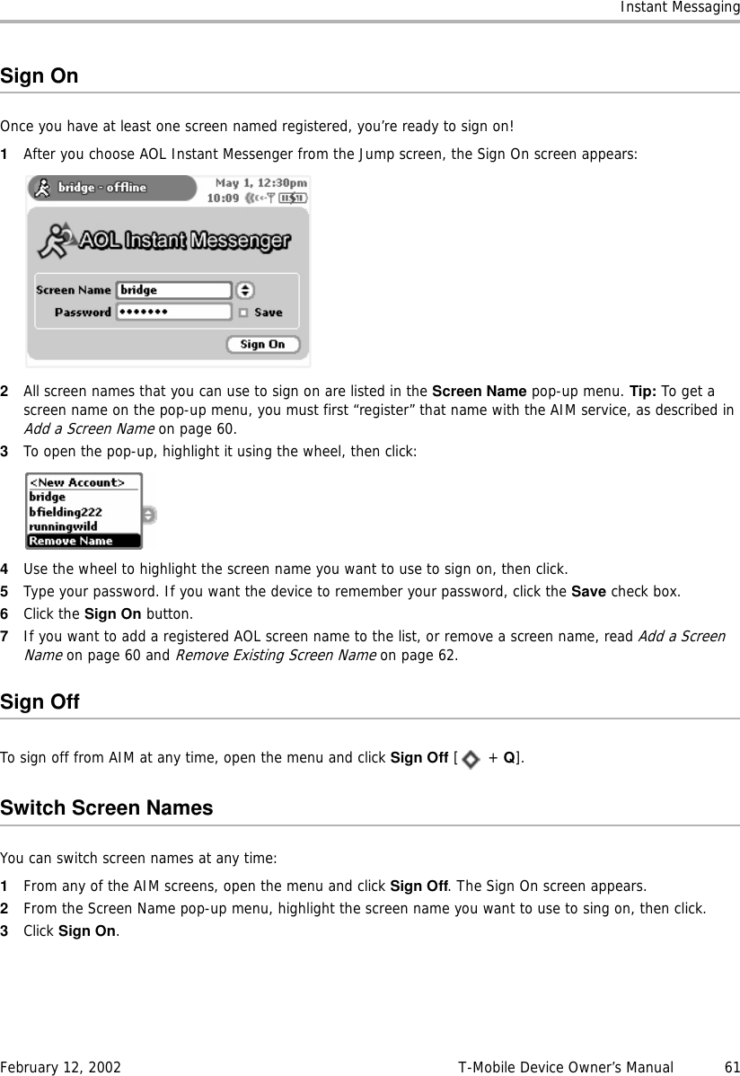 Instant MessagingFebruary 12, 2002 T-Mobile Device Owner’s Manual  61Sign OnOnce you have at least one screen named registered, you’re ready to sign on!1After you choose AOL Instant Messenger from the Jump screen, the Sign On screen appears:2All screen names that you can use to sign on are listed in the Screen Name pop-up menu. Tip: To get a screen name on the pop-up menu, you must first “register” that name with the AIM service, as described in Add a Screen Name on page 60.3To open the pop-up, highlight it using the wheel, then click:4Use the wheel to highlight the screen name you want to use to sign on, then click.5Type your password. If you want the device to remember your password, click the Save check box.6Click the Sign On button.7If you want to add a registered AOL screen name to the list, or remove a screen name, read Add a Screen Name on page 60 and Remove Existing Screen Name on page 62.Sign OffTo sign off from AIM at any time, open the menu and click Sign Off [ + Q].Switch Screen NamesYou can switch screen names at any time:1From any of the AIM screens, open the menu and click Sign Off. The Sign On screen appears.2From the Screen Name pop-up menu, highlight the screen name you want to use to sing on, then click.3Click Sign On.