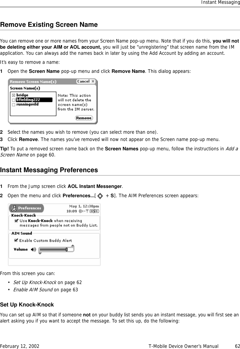 Instant MessagingFebruary 12, 2002 T-Mobile Device Owner’s Manual  62Remove Existing Screen NameYou can remove one or more names from your Screen Name pop-up menu. Note that if you do this, you will notbe deleting either your AIM or AOL account, you will just be “unregistering” that screen name from the IM application. You can always add the names back in later by using the Add Account by adding an account. It’s easy to remove a name:1Open the Screen Name pop-up menu and click Remove Name. This dialog appears:2Select the names you wish to remove (you can select more than one).3Click Remove. The names you’ve removed will now not appear on the Screen name pop-up menu.Tip! To put a removed screen name back on the Screen Names pop-up menu, follow the instructions in Add a Screen Name on page 60.Instant Messaging Preferences1From the Jump screen click AOL Instant Messenger.2Open the menu and click Preferences...[ + S]. The AIM Preferences screen appears:From this screen you can:•Set Up Knock-Knock on page 62•Enable AIM Sound on page 63Set Up Knock-KnockYou can set up AIM so that if someone not on your buddy list sends you an instant message, you will first see an alert asking you if you want to accept the message. To set this up, do the following: