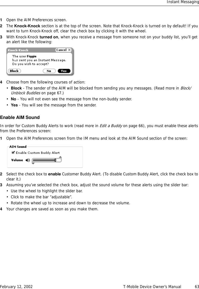 Instant MessagingFebruary 12, 2002 T-Mobile Device Owner’s Manual  631Open the AIM Preferences screen.2The Knock-Knock section is at the top of the screen. Note that Knock-Knock is turned on by default! If you want to turn Knock-Knock off, clear the check box by clicking it with the wheel.3With Knock-Knock turned on, when you receive a message from someone not on your buddy list, you’ll get an alert like the following:4Choose from the following courses of action:•Block - The sender of the AIM will be blocked from sending you any messages. (Read more in Block/Unblock Buddies on page 67.)•No - You will not even see the message from the non-buddy sender.•Yes - You will see the message from the sender.Enable AIM SoundIn order for Custom Buddy Alerts to work (read more in Edit a Buddy on page 66), you must enable these alerts from the Preferences screen: 1Open the AIM Preferences screen from the IM menu and look at the AIM Sound section of the screen:2Select the check box to enable Customer Buddy Alert. (To disable Custom Buddy Alert, click the check box to clear it.)3Assuming you’ve selected the check box, adjust the sound volume for these alerts using the slider bar:• Use the wheel to highlight the slider bar.• Click to make the bar “adjustable”.• Rotate the wheel up to increase and down to decrease the volume.4Your changes are saved as soon as you make them.