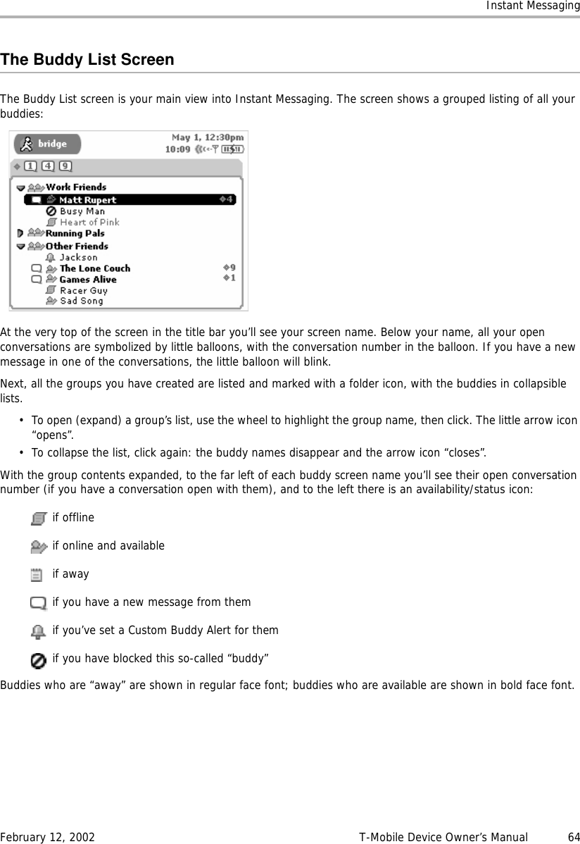 Instant MessagingFebruary 12, 2002 T-Mobile Device Owner’s Manual  64The Buddy List ScreenThe Buddy List screen is your main view into Instant Messaging. The screen shows a grouped listing of all your buddies:At the very top of the screen in the title bar you’ll see your screen name. Below your name, all your open conversations are symbolized by little balloons, with the conversation number in the balloon. If you have a new message in one of the conversations, the little balloon will blink.Next, all the groups you have created are listed and marked with a folder icon, with the buddies in collapsible lists.• To open (expand) a group’s list, use the wheel to highlight the group name, then click. The little arrow icon “opens”. • To collapse the list, click again: the buddy names disappear and the arrow icon “closes”.With the group contents expanded, to the far left of each buddy screen name you’ll see their open conversation number (if you have a conversation open with them), and to the left there is an availability/status icon: if offline if online and available if away if you have a new message from them if you’ve set a Custom Buddy Alert for them if you have blocked this so-called “buddy”Buddies who are “away” are shown in regular face font; buddies who are available are shown in bold face font.