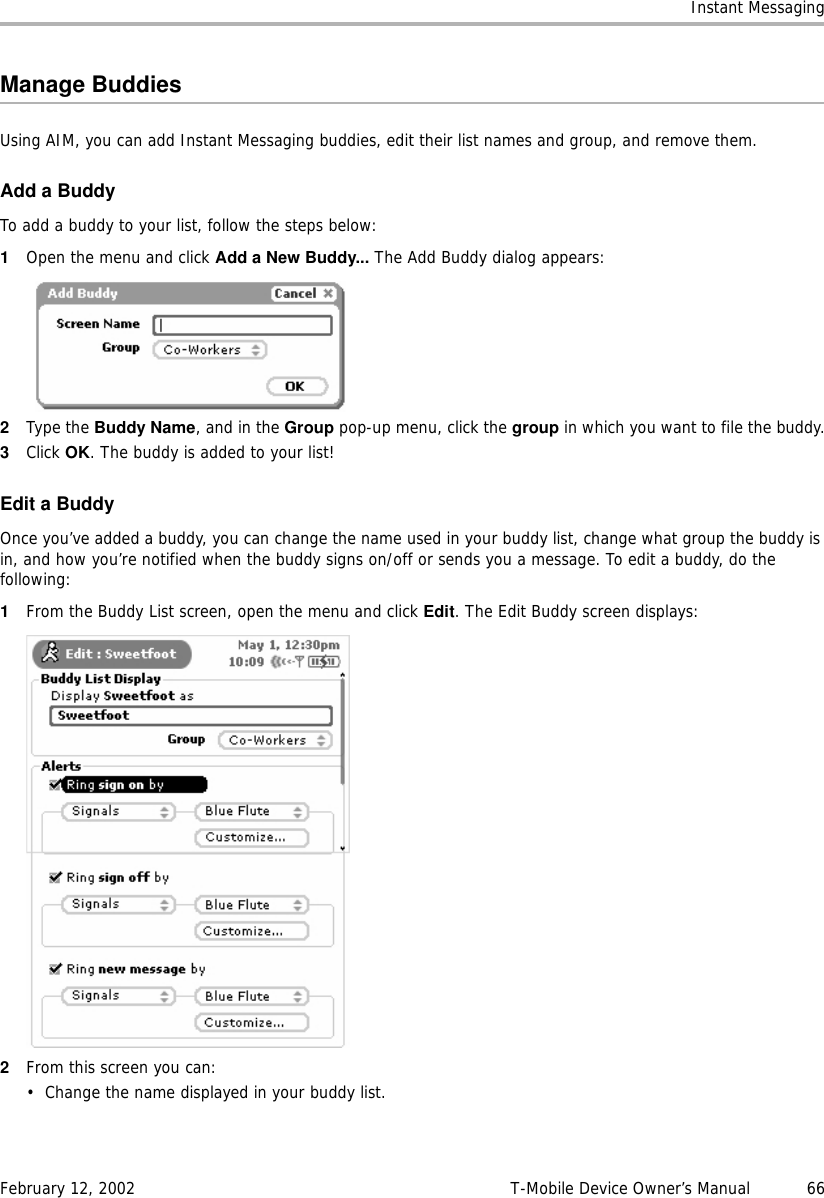 Instant MessagingFebruary 12, 2002 T-Mobile Device Owner’s Manual  66Manage BuddiesUsing AIM, you can add Instant Messaging buddies, edit their list names and group, and remove them.Add a BuddyTo add a buddy to your list, follow the steps below:1Open the menu and click Add a New Buddy... The Add Buddy dialog appears:2Type the Buddy Name, and in the Group pop-up menu, click the group in which you want to file the buddy.3Click OK. The buddy is added to your list!Edit a BuddyOnce you’ve added a buddy, you can change the name used in your buddy list, change what group the buddy is in, and how you’re notified when the buddy signs on/off or sends you a message. To edit a buddy, do the following:1From the Buddy List screen, open the menu and click Edit. The Edit Buddy screen displays:2From this screen you can:• Change the name displayed in your buddy list.