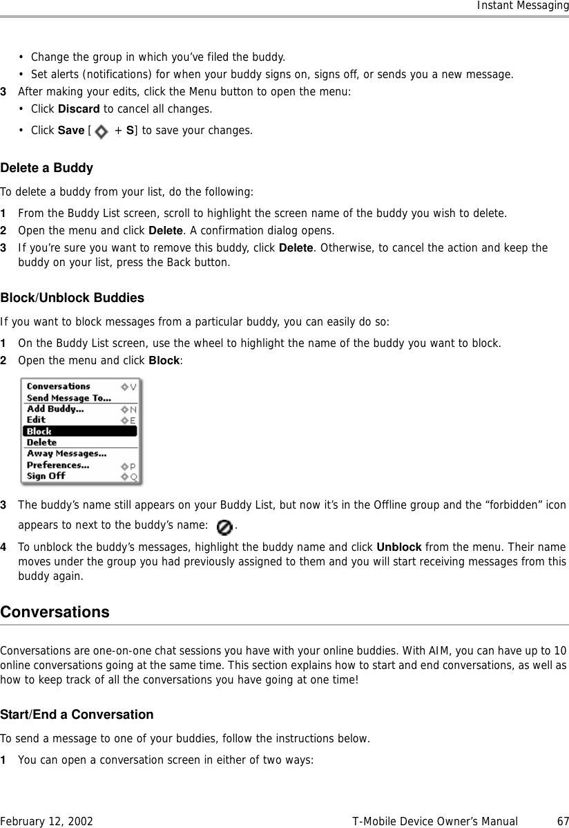 Instant MessagingFebruary 12, 2002 T-Mobile Device Owner’s Manual  67• Change the group in which you’ve filed the buddy.• Set alerts (notifications) for when your buddy signs on, signs off, or sends you a new message.3After making your edits, click the Menu button to open the menu:• Click Discard to cancel all changes.• Click Save [ + S] to save your changes.Delete a BuddyTo delete a buddy from your list, do the following:1From the Buddy List screen, scroll to highlight the screen name of the buddy you wish to delete.2Open the menu and click Delete. A confirmation dialog opens.3If you’re sure you want to remove this buddy, click Delete. Otherwise, to cancel the action and keep the buddy on your list, press the Back button.Block/Unblock BuddiesIf you want to block messages from a particular buddy, you can easily do so:1On the Buddy List screen, use the wheel to highlight the name of the buddy you want to block.2Open the menu and click Block:3The buddy’s name still appears on your Buddy List, but now it’s in the Offline group and the “forbidden” icon appears to next to the buddy’s name:  .4To unblock the buddy’s messages, highlight the buddy name and click Unblock from the menu. Their name moves under the group you had previously assigned to them and you will start receiving messages from this buddy again.ConversationsConversations are one-on-one chat sessions you have with your online buddies. With AIM, you can have up to 10 online conversations going at the same time. This section explains how to start and end conversations, as well as how to keep track of all the conversations you have going at one time!Start/End a ConversationTo send a message to one of your buddies, follow the instructions below.1You can open a conversation screen in either of two ways: