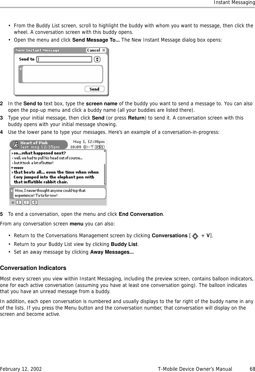 Instant MessagingFebruary 12, 2002 T-Mobile Device Owner’s Manual  68• From the Buddy List screen, scroll to highlight the buddy with whom you want to message, then click the wheel. A conversation screen with this buddy opens.• Open the menu and click Send Message To... The New Instant Message dialog box opens:2In the Send to text box, type the screen name of the buddy you want to send a message to. You can also open the pop-up menu and click a buddy name (all your buddies are listed there).3Type your initial message, then click Send (or press Return) to send it. A conversation screen with this buddy opens with your initial message showing.4Use the lower pane to type your messages. Here’s an example of a conversation-in-progress:5To end a conversation, open the menu and click End Conversation. From any conversation screen menu you can also:• Return to the Conversations Management screen by clicking Conversations [ + V].• Return to your Buddy List view by clicking Buddy List.• Set an away message by clicking Away Messages...Conversation IndicatorsMost every screen you view within Instant Messaging, including the preview screen, contains balloon indicators, one for each active conversation (assuming you have at least one conversation going). The balloon indicates that you have an unread message from a buddy.In addition, each open conversation is numbered and usually displays to the far right of the buddy name in any of the lists. If you press the Menu button and the conversation number, that conversation will display on the screen and become active.