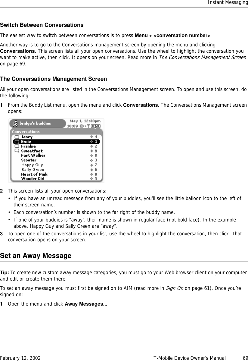 Instant MessagingFebruary 12, 2002 T-Mobile Device Owner’s Manual  69Switch Between ConversationsThe easiest way to switch between conversations is to press Menu + &lt;conversation number&gt;. Another way is to go to the Conversations management screen by opening the menu and clicking Conversations. This screen lists all your open conversations. Use the wheel to highlight the conversation you want to make active, then click. It opens on your screen. Read more in The Conversations Management Screen on page 69.The Conversations Management ScreenAll your open conversations are listed in the Conversations Management screen. To open and use this screen, do the following:1From the Buddy List menu, open the menu and click Conversations. The Conversations Management screen opens:2This screen lists all your open conversations:• If you have an unread message from any of your buddies, you’ll see the little balloon icon to the left of their screen name.• Each conversation’s number is shown to the far right of the buddy name.• If one of your buddies is “away”, their name is shown in regular face (not bold face). In the example above, Happy Guy and Sally Green are “away”.3To open one of the conversations in your list, use the wheel to highlight the conversation, then click. That conversation opens on your screen.Set an Away MessageTip: To create new custom away message categories, you must go to your Web browser client on your computer and edit or create them there.To set an away message you must first be signed on to AIM (read more in Sign On on page 61). Once you’re signed on:1Open the menu and click Away Messages...