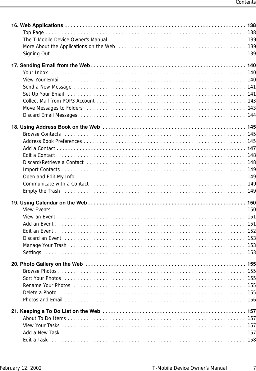 ContentsFebruary 12, 2002 T-Mobile Device Owner’s Manual 716.WebApplications...............................................................138Top Page . . . . . . . . . . . . . . . . . . . . . . . . . . . . . . . . . . . . . . . . . . . . . . . . . . . . . . . . . . . . . . .  138The T-Mobile Device Owner’s Manual . . . . . . . . . . . . . . . . . . . . . . . . . . . . . . . . . . . . . . . . . . .  139More About the Applications on the Web  . . . . . . . . . . . . . . . . . . . . . . . . . . . . . . . . . . . . . . . .  139Signing Out . . . . . . . . . . . . . . . . . . . . . . . . . . . . . . . . . . . . . . . . . . . . . . . . . . . . . . . . . . . . .  13917.SendingEmailfromtheWeb......................................................140Your Inbox  . . . . . . . . . . . . . . . . . . . . . . . . . . . . . . . . . . . . . . . . . . . . . . . . . . . . . . . . . . . . .  140View Your Email . . . . . . . . . . . . . . . . . . . . . . . . . . . . . . . . . . . . . . . . . . . . . . . . . . . . . . . . . . 140Send a New Message . . . . . . . . . . . . . . . . . . . . . . . . . . . . . . . . . . . . . . . . . . . . . . . . . . . . . . 141Set Up Your Email  . . . . . . . . . . . . . . . . . . . . . . . . . . . . . . . . . . . . . . . . . . . . . . . . . . . . . . . . 141Collect Mail from POP3 Account . . . . . . . . . . . . . . . . . . . . . . . . . . . . . . . . . . . . . . . . . . . . . . .  143Move Messages to Folders   . . . . . . . . . . . . . . . . . . . . . . . . . . . . . . . . . . . . . . . . . . . . . . . . . .  143Discard Email Messages  . . . . . . . . . . . . . . . . . . . . . . . . . . . . . . . . . . . . . . . . . . . . . . . . . . . . 14418.UsingAddressBookontheWeb .................................................. 145Browse Contacts  . . . . . . . . . . . . . . . . . . . . . . . . . . . . . . . . . . . . . . . . . . . . . . . . . . . . . . . . .  145Address Book Preferences . . . . . . . . . . . . . . . . . . . . . . . . . . . . . . . . . . . . . . . . . . . . . . . . . . . 145Add a Contact .................................................................. 147Edit a Contact  . . . . . . . . . . . . . . . . . . . . . . . . . . . . . . . . . . . . . . . . . . . . . . . . . . . . . . . . . . . 148Discard/Retrieve a Contact  . . . . . . . . . . . . . . . . . . . . . . . . . . . . . . . . . . . . . . . . . . . . . . . . . . 148Import Contacts . . . . . . . . . . . . . . . . . . . . . . . . . . . . . . . . . . . . . . . . . . . . . . . . . . . . . . . . . .  149Open and Edit My Info  . . . . . . . . . . . . . . . . . . . . . . . . . . . . . . . . . . . . . . . . . . . . . . . . . . . . . 149Communicate with a Contact   . . . . . . . . . . . . . . . . . . . . . . . . . . . . . . . . . . . . . . . . . . . . . . . .  149Empty the Trash   . . . . . . . . . . . . . . . . . . . . . . . . . . . . . . . . . . . . . . . . . . . . . . . . . . . . . . . . . 14919.UsingCalendarontheWeb.......................................................150View Events   . . . . . . . . . . . . . . . . . . . . . . . . . . . . . . . . . . . . . . . . . . . . . . . . . . . . . . . . . . . . 150View an Event  . . . . . . . . . . . . . . . . . . . . . . . . . . . . . . . . . . . . . . . . . . . . . . . . . . . . . . . . . . . 151Add an Event . . . . . . . . . . . . . . . . . . . . . . . . . . . . . . . . . . . . . . . . . . . . . . . . . . . . . . . . . . . .  151Edit an Event . . . . . . . . . . . . . . . . . . . . . . . . . . . . . . . . . . . . . . . . . . . . . . . . . . . . . . . . . . . . 152Discard an Event  . . . . . . . . . . . . . . . . . . . . . . . . . . . . . . . . . . . . . . . . . . . . . . . . . . . . . . . . . 153Manage Your Trash   . . . . . . . . . . . . . . . . . . . . . . . . . . . . . . . . . . . . . . . . . . . . . . . . . . . . . . . 153Settings   . . . . . . . . . . . . . . . . . . . . . . . . . . . . . . . . . . . . . . . . . . . . . . . . . . . . . . . . . . . . . . .  15320.PhotoGalleryontheWeb ........................................................155Browse Photos . . . . . . . . . . . . . . . . . . . . . . . . . . . . . . . . . . . . . . . . . . . . . . . . . . . . . . . . . . .  155Sort Your Photos  . . . . . . . . . . . . . . . . . . . . . . . . . . . . . . . . . . . . . . . . . . . . . . . . . . . . . . . . .  155Rename Your Photos  . . . . . . . . . . . . . . . . . . . . . . . . . . . . . . . . . . . . . . . . . . . . . . . . . . . . . . 155Delete a Photo . . . . . . . . . . . . . . . . . . . . . . . . . . . . . . . . . . . . . . . . . . . . . . . . . . . . . . . . . . .  155Photos and Email . . . . . . . . . . . . . . . . . . . . . . . . . . . . . . . . . . . . . . . . . . . . . . . . . . . . . . . . . 15621.KeepingaToDoListontheWeb ..................................................157About To Do Items . . . . . . . . . . . . . . . . . . . . . . . . . . . . . . . . . . . . . . . . . . . . . . . . . . . . . . . . 157View Your Tasks . . . . . . . . . . . . . . . . . . . . . . . . . . . . . . . . . . . . . . . . . . . . . . . . . . . . . . . . . .  157Add a New Task . . . . . . . . . . . . . . . . . . . . . . . . . . . . . . . . . . . . . . . . . . . . . . . . . . . . . . . . . .  157Edit a Task  . . . . . . . . . . . . . . . . . . . . . . . . . . . . . . . . . . . . . . . . . . . . . . . . . . . . . . . . . . . . .  158