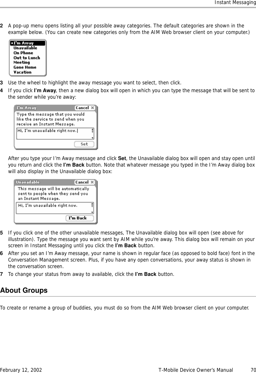 Instant MessagingFebruary 12, 2002 T-Mobile Device Owner’s Manual  702A pop-up menu opens listing all your possible away categories. The default categories are shown in the example below. (You can create new categories only from the AIM Web browser client on your computer.)3Use the wheel to highlight the away message you want to select, then click.4If you click I’m Away, then a new dialog box will open in which you can type the message that will be sent to the sender while you’re away:After you type your I’m Away message and click Set, the Unavailable dialog box will open and stay open until you return and click the I’m Back button. Note that whatever message you typed in the I’m Away dialog box will also display in the Unavailable dialog box:5If you click one of the other unavailable messages, The Unavailable dialog box will open (see above for illustration). Type the message you want sent by AIM while you’re away. This dialog box will remain on your screen in Instant Messaging until you click the I’m Back button.6After you set an I’m Away message, your name is shown in regular face (as opposed to bold face) font in the Conversation Management screen. Plus, if you have any open conversations, your away status is shown in the conversation screen.7To change your status from away to available, click the I’m Back button.About GroupsTo create or rename a group of buddies, you must do so from the AIM Web browser client on your computer.