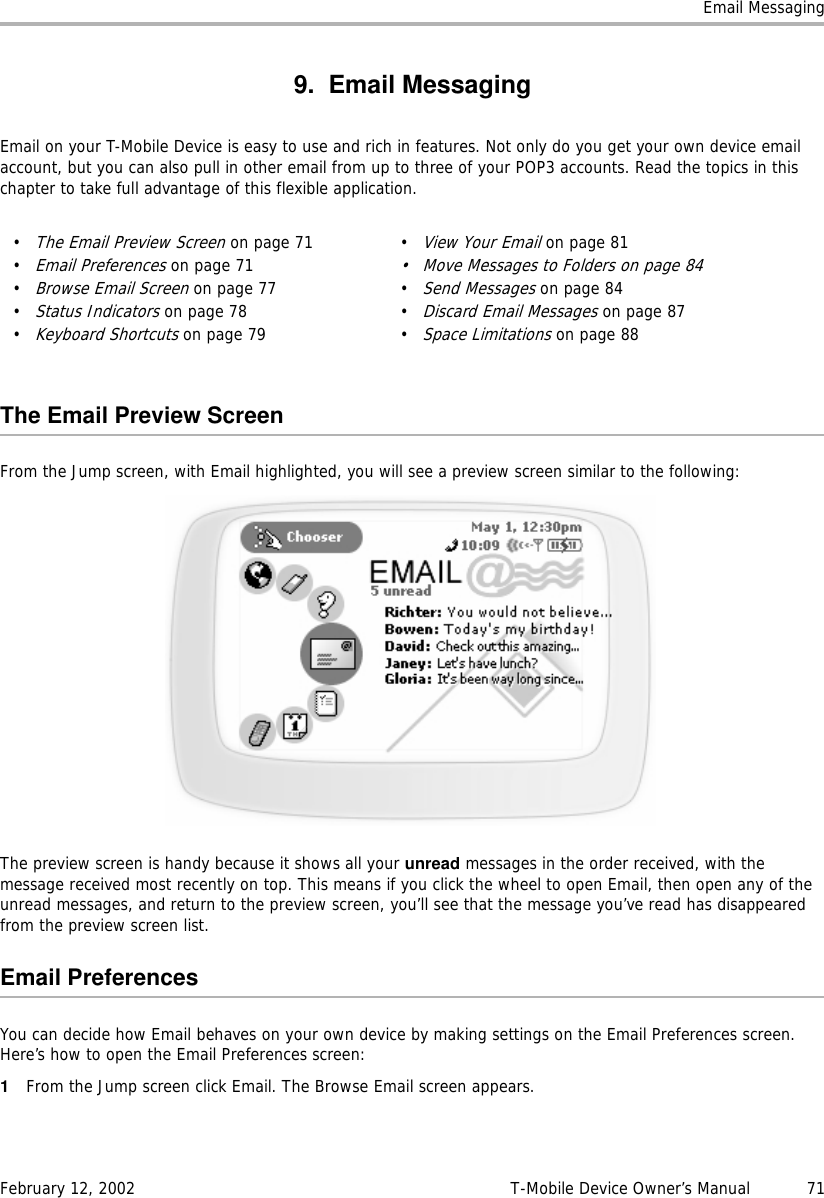 Email MessagingFebruary 12, 2002 T-Mobile Device Owner’s Manual  719. Email MessagingEmail on your T-Mobile Device is easy to use and rich in features. Not only do you get your own device email account, but you can also pull in other email from up to three of your POP3 accounts. Read the topics in this chapter to take full advantage of this flexible application.The Email Preview ScreenFrom the Jump screen, with Email highlighted, you will see a preview screen similar to the following:The preview screen is handy because it shows all your unread messages in the order received, with the message received most recently on top. This means if you click the wheel to open Email, then open any of the unread messages, and return to the preview screen, you’ll see that the message you’ve read has disappeared from the preview screen list.Email PreferencesYou can decide how Email behaves on your own device by making settings on the Email Preferences screen. Here’s how to open the Email Preferences screen:1From the Jump screen click Email. The Browse Email screen appears.•The Email Preview Screen on page 71•Email Preferences on page 71•Browse Email Screen on page 77•Status Indicators on page 78•Keyboard Shortcuts on page 79•View Your Email on page 81• Move Messages to Folders on page 84•Send Messages on page 84•Discard Email Messages on page 87•Space Limitations on page 88