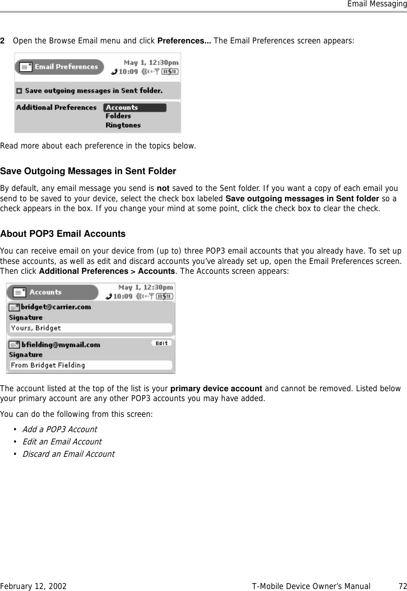 Email MessagingFebruary 12, 2002 T-Mobile Device Owner’s Manual  722Open the Browse Email menu and click Preferences... The Email Preferences screen appears:Read more about each preference in the topics below.Save Outgoing Messages in Sent FolderBy default, any email message you send is not saved to the Sent folder. If you want a copy of each email you send to be saved to your device, select the check box labeled Save outgoing messages in Sent folder so a check appears in the box. If you change your mind at some point, click the check box to clear the check.About POP3 Email AccountsYou can receive email on your device from (up to) three POP3 email accounts that you already have. To set up these accounts, as well as edit and discard accounts you’ve already set up, open the Email Preferences screen. Then click Additional Preferences &gt; Accounts. The Accounts screen appears:The account listed at the top of the list is your primary device account and cannot be removed. Listed below your primary account are any other POP3 accounts you may have added. You can do the following from this screen:•Add a POP3 Account•Edit an Email Account•Discard an Email Account