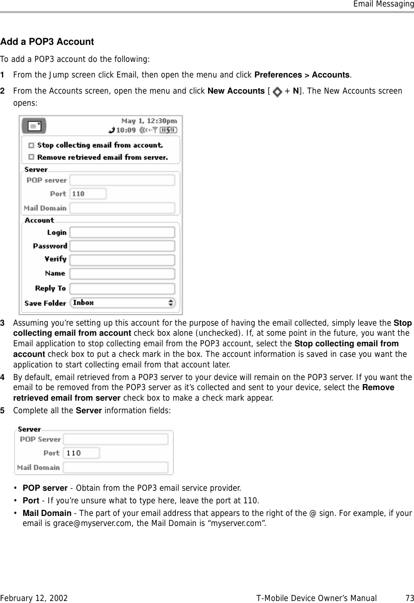 Email MessagingFebruary 12, 2002 T-Mobile Device Owner’s Manual  73Add a POP3 AccountTo add a POP3 account do the following:1From the Jump screen click Email, then open the menu and click Preferences &gt; Accounts.2From the Accounts screen, open the menu and click New Accounts [+ N]. The New Accounts screen opens:3Assuming you’re setting up this account for the purpose of having the email collected, simply leave the Stopcollecting email from account check box alone (unchecked). If, at some point in the future, you want the Email application to stop collecting email from the POP3 account, select the Stop collecting email fromaccount check box to put a check mark in the box. The account information is saved in case you want the application to start collecting email from that account later.4By default, email retrieved from a POP3 server to your device will remain on the POP3 server. If you want the email to be removed from the POP3 server as it’s collected and sent to your device, select the Removeretrieved email from server check box to make a check mark appear.5Complete all the Server information fields:•POP server - Obtain from the POP3 email service provider.•Port - If you’re unsure what to type here, leave the port at 110.•Mail Domain - The part of your email address that appears to the right of the @ sign. For example, if your email is grace@myserver.com, the Mail Domain is “myserver.com”.