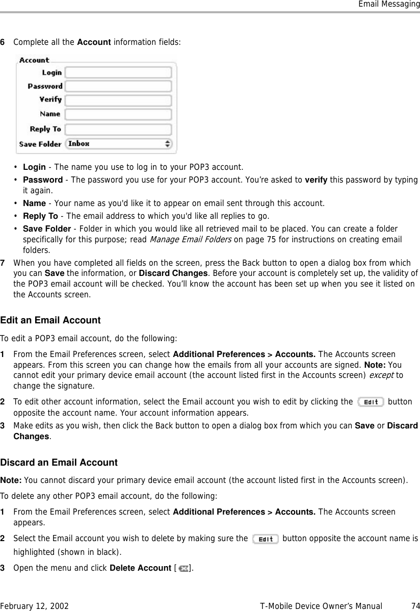 Email MessagingFebruary 12, 2002 T-Mobile Device Owner’s Manual  746Complete all the Account information fields:•Login - The name you use to log in to your POP3 account.•Password - The password you use for your POP3 account. You’re asked to verify this password by typing it again.•Name - Your name as you&apos;d like it to appear on email sent through this account.•Reply To - The email address to which you&apos;d like all replies to go.•Save Folder - Folder in which you would like all retrieved mail to be placed. You can create a folder specifically for this purpose; read Manage Email Folders on page 75 for instructions on creating email folders.7When you have completed all fields on the screen, press the Back button to open a dialog box from which you can Save the information, or Discard Changes. Before your account is completely set up, the validity of the POP3 email account will be checked. You’ll know the account has been set up when you see it listed on the Accounts screen.Edit an Email AccountTo edit a POP3 email account, do the following:1From the Email Preferences screen, select Additional Preferences &gt; Accounts. The Accounts screen appears. From this screen you can change how the emails from all your accounts are signed. Note: You cannot edit your primary device email account (the account listed first in the Accounts screen) except to change the signature.2To edit other account information, select the Email account you wish to edit by clicking the   button opposite the account name. Your account information appears.3Make edits as you wish, then click the Back button to open a dialog box from which you can Save or Discard Changes.Discard an Email AccountNote: You cannot discard your primary device email account (the account listed first in the Accounts screen).To delete any other POP3 email account, do the following:1From the Email Preferences screen, select Additional Preferences &gt; Accounts. The Accounts screen appears.2Select the Email account you wish to delete by making sure the   button opposite the account name is highlighted (shown in black). 3Open the menu and click Delete Account [].