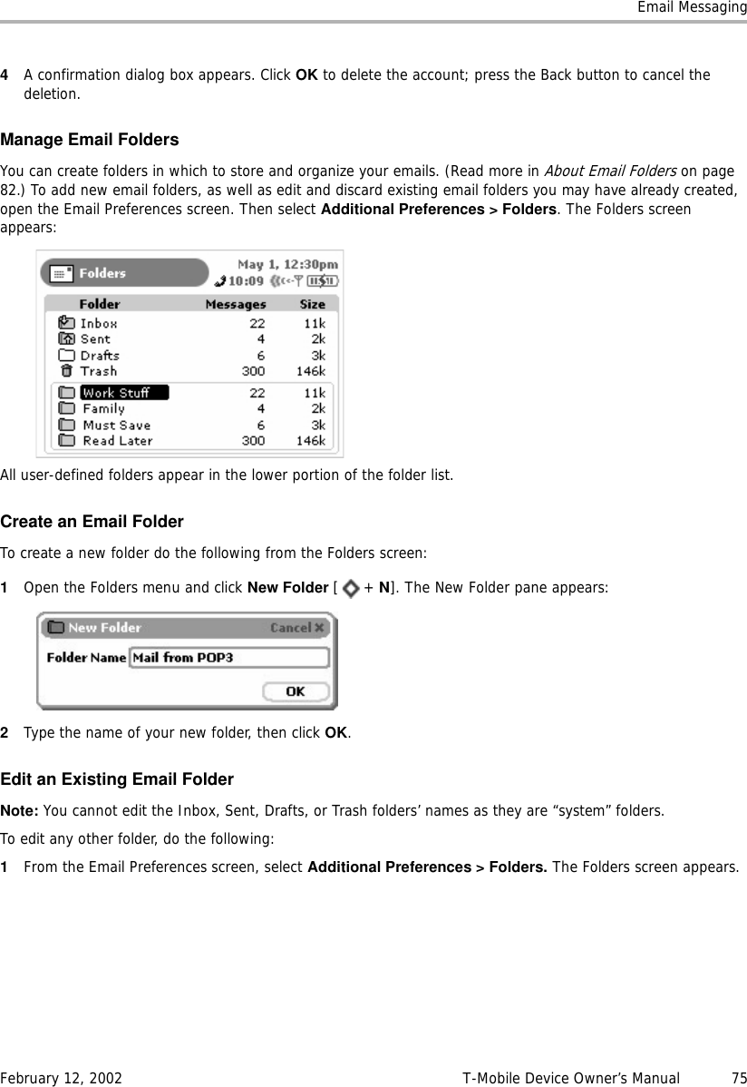 Email MessagingFebruary 12, 2002 T-Mobile Device Owner’s Manual  754A confirmation dialog box appears. Click OK to delete the account; press the Back button to cancel the deletion.Manage Email FoldersYou can create folders in which to store and organize your emails. (Read more in About Email Folders on page 82.) To add new email folders, as well as edit and discard existing email folders you may have already created, open the Email Preferences screen. Then select Additional Preferences &gt; Folders. The Folders screen appears:All user-defined folders appear in the lower portion of the folder list. Create an Email FolderTo create a new folder do the following from the Folders screen:1Open the Folders menu and click New Folder [+ N]. The New Folder pane appears:2Type the name of your new folder, then click OK.Edit an Existing Email FolderNote: You cannot edit the Inbox, Sent, Drafts, or Trash folders’ names as they are “system” folders. To edit any other folder, do the following:1From the Email Preferences screen, select Additional Preferences &gt; Folders. The Folders screen appears.