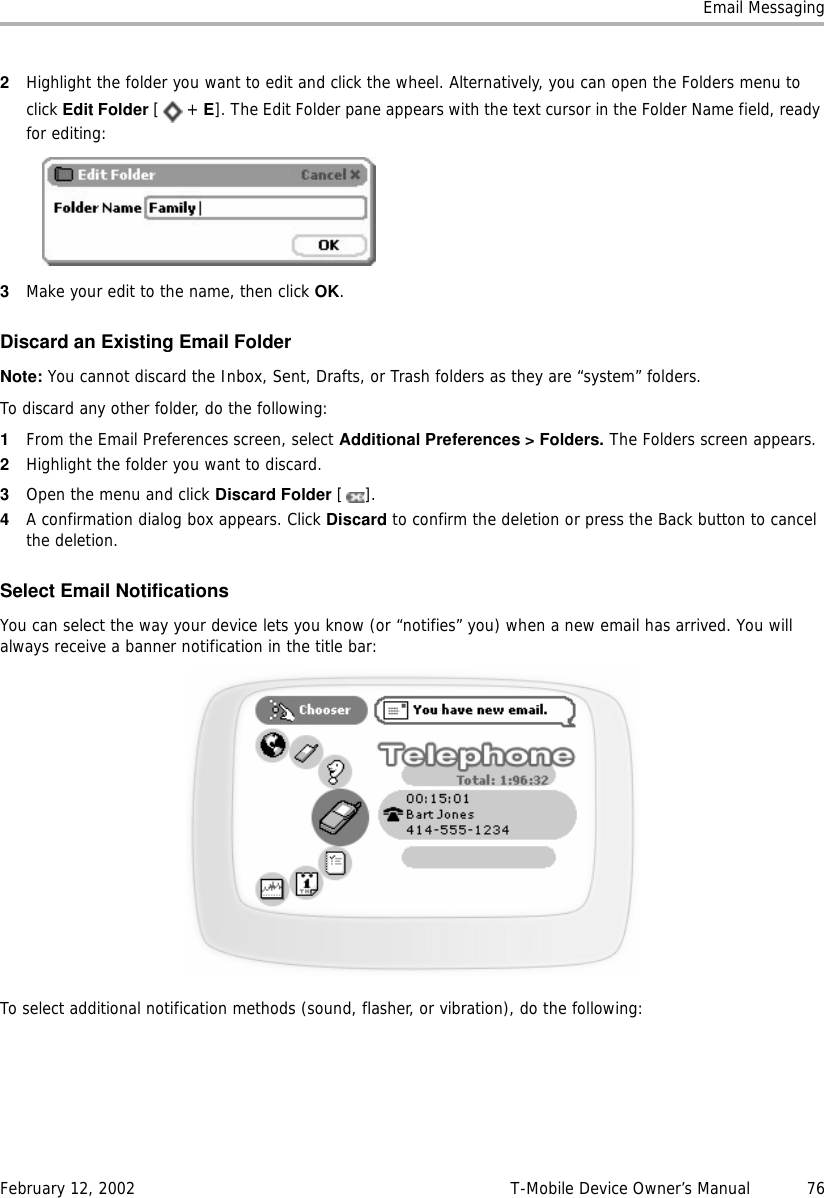 Email MessagingFebruary 12, 2002 T-Mobile Device Owner’s Manual  762Highlight the folder you want to edit and click the wheel. Alternatively, you can open the Folders menu to click Edit Folder [+ E]. The Edit Folder pane appears with the text cursor in the Folder Name field, ready for editing:3Make your edit to the name, then click OK.Discard an Existing Email FolderNote: You cannot discard the Inbox, Sent, Drafts, or Trash folders as they are “system” folders. To discard any other folder, do the following:1From the Email Preferences screen, select Additional Preferences &gt; Folders. The Folders screen appears.2Highlight the folder you want to discard.3Open the menu and click Discard Folder [].4A confirmation dialog box appears. Click Discard to confirm the deletion or press the Back button to cancel the deletion.Select Email NotificationsYou can select the way your device lets you know (or “notifies” you) when a new email has arrived. You will always receive a banner notification in the title bar:To select additional notification methods (sound, flasher, or vibration), do the following: