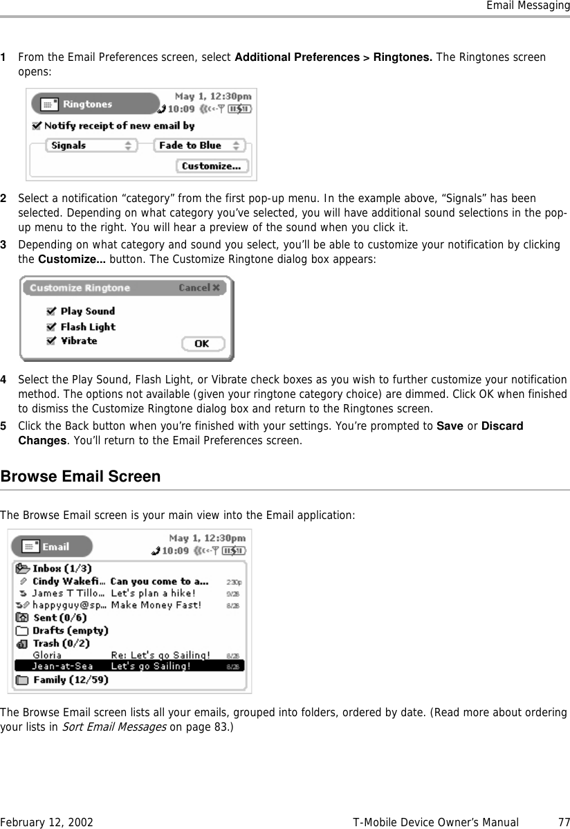 Email MessagingFebruary 12, 2002 T-Mobile Device Owner’s Manual  771From the Email Preferences screen, select Additional Preferences &gt; Ringtones. The Ringtones screen opens:2Select a notification “category” from the first pop-up menu. In the example above, “Signals” has been selected. Depending on what category you’ve selected, you will have additional sound selections in the pop-up menu to the right. You will hear a preview of the sound when you click it.3Depending on what category and sound you select, you’ll be able to customize your notification by clicking the Customize... button. The Customize Ringtone dialog box appears:4Select the Play Sound, Flash Light, or Vibrate check boxes as you wish to further customize your notification method. The options not available (given your ringtone category choice) are dimmed. Click OK when finished to dismiss the Customize Ringtone dialog box and return to the Ringtones screen.5Click the Back button when you’re finished with your settings. You’re prompted to Save or DiscardChanges. You’ll return to the Email Preferences screen.Browse Email ScreenThe Browse Email screen is your main view into the Email application:The Browse Email screen lists all your emails, grouped into folders, ordered by date. (Read more about ordering your lists in Sort Email Messages on page 83.)