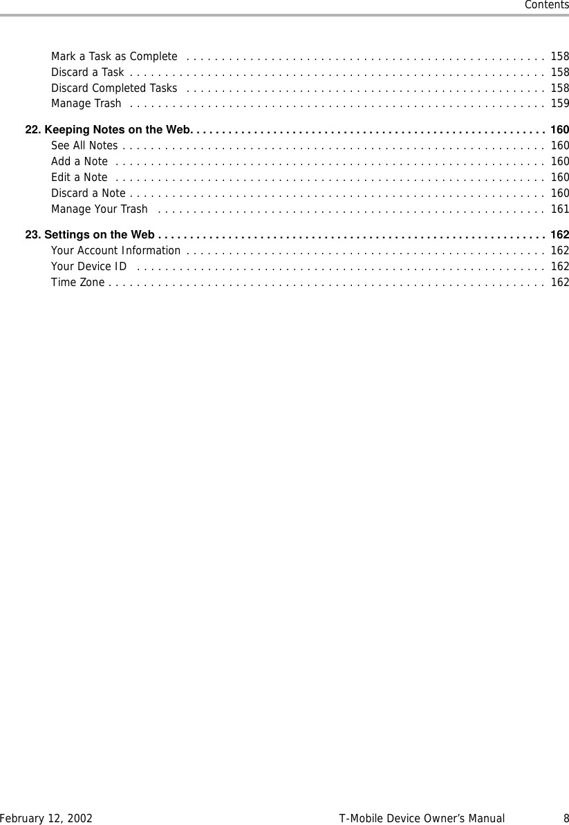 ContentsFebruary 12, 2002 T-Mobile Device Owner’s Manual 8Mark a Task as Complete  . . . . . . . . . . . . . . . . . . . . . . . . . . . . . . . . . . . . . . . . . . . . . . . . . . . 158Discard a Task . . . . . . . . . . . . . . . . . . . . . . . . . . . . . . . . . . . . . . . . . . . . . . . . . . . . . . . . . . . 158Discard Completed Tasks  . . . . . . . . . . . . . . . . . . . . . . . . . . . . . . . . . . . . . . . . . . . . . . . . . . . 158Manage Trash  . . . . . . . . . . . . . . . . . . . . . . . . . . . . . . . . . . . . . . . . . . . . . . . . . . . . . . . . . . . 15922.KeepingNotesontheWeb........................................................ 160See All Notes . . . . . . . . . . . . . . . . . . . . . . . . . . . . . . . . . . . . . . . . . . . . . . . . . . . . . . . . . . . . 160Add a Note  . . . . . . . . . . . . . . . . . . . . . . . . . . . . . . . . . . . . . . . . . . . . . . . . . . . . . . . . . . . . . 160Edit a Note  . . . . . . . . . . . . . . . . . . . . . . . . . . . . . . . . . . . . . . . . . . . . . . . . . . . . . . . . . . . . .  160Discard a Note . . . . . . . . . . . . . . . . . . . . . . . . . . . . . . . . . . . . . . . . . . . . . . . . . . . . . . . . . . .  160Manage Your Trash   . . . . . . . . . . . . . . . . . . . . . . . . . . . . . . . . . . . . . . . . . . . . . . . . . . . . . . . 16123.SettingsontheWeb............................................................. 162Your Account Information . . . . . . . . . . . . . . . . . . . . . . . . . . . . . . . . . . . . . . . . . . . . . . . . . . . 162Your Device ID   . . . . . . . . . . . . . . . . . . . . . . . . . . . . . . . . . . . . . . . . . . . . . . . . . . . . . . . . . . 162Time Zone . . . . . . . . . . . . . . . . . . . . . . . . . . . . . . . . . . . . . . . . . . . . . . . . . . . . . . . . . . . . . .  162