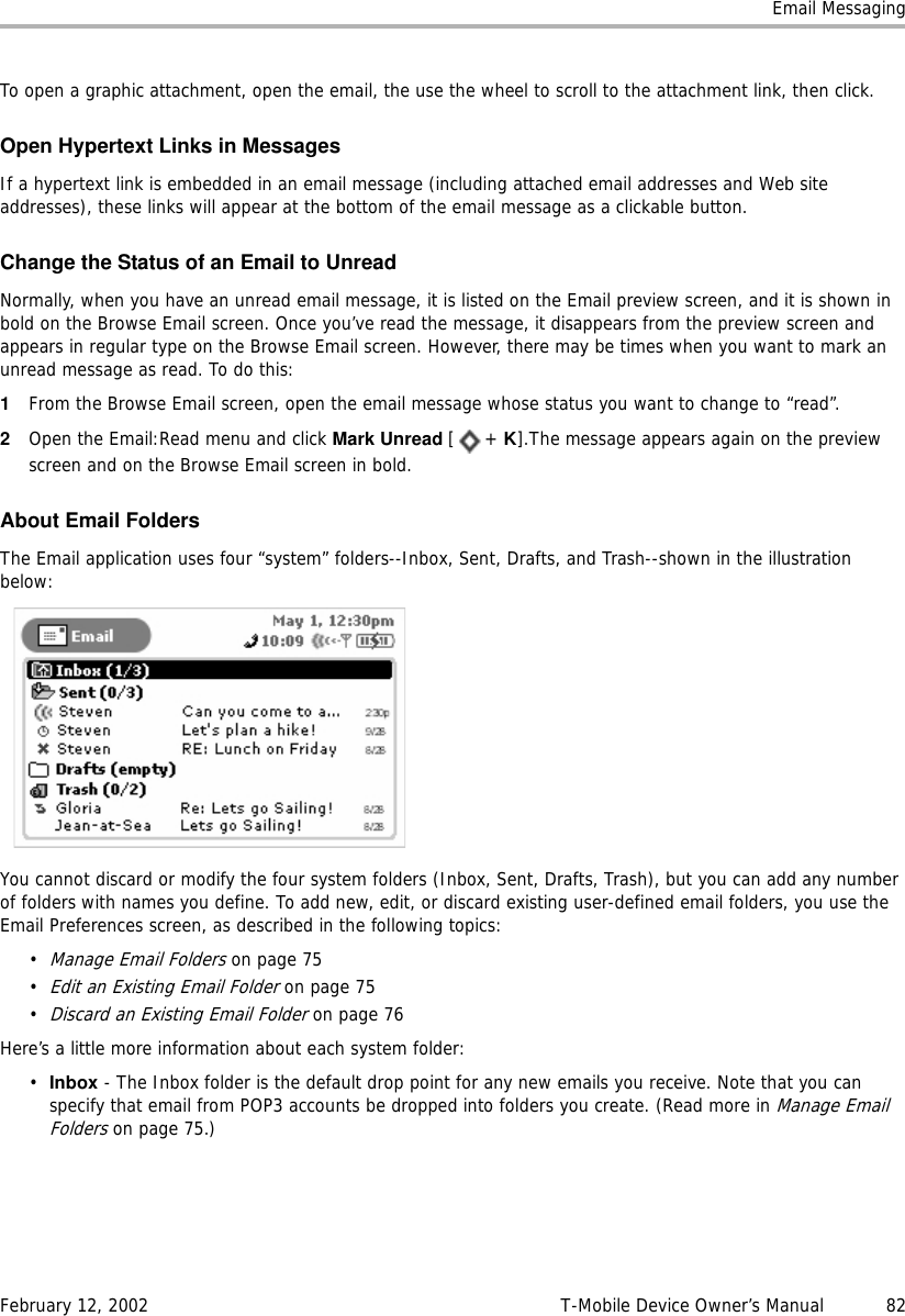 Email MessagingFebruary 12, 2002 T-Mobile Device Owner’s Manual  82To open a graphic attachment, open the email, the use the wheel to scroll to the attachment link, then click.Open Hypertext Links in MessagesIf a hypertext link is embedded in an email message (including attached email addresses and Web site addresses), these links will appear at the bottom of the email message as a clickable button.Change the Status of an Email to UnreadNormally, when you have an unread email message, it is listed on the Email preview screen, and it is shown in bold on the Browse Email screen. Once you’ve read the message, it disappears from the preview screen and appears in regular type on the Browse Email screen. However, there may be times when you want to mark an unread message as read. To do this:1From the Browse Email screen, open the email message whose status you want to change to “read”.2Open the Email:Read menu and click Mark Unread [+ K].The message appears again on the preview screen and on the Browse Email screen in bold.About Email FoldersThe Email application uses four “system” folders--Inbox, Sent, Drafts, and Trash--shown in the illustration below:You cannot discard or modify the four system folders (Inbox, Sent, Drafts, Trash), but you can add any number of folders with names you define. To add new, edit, or discard existing user-defined email folders, you use the Email Preferences screen, as described in the following topics:•Manage Email Folders on page 75•Edit an Existing Email Folder on page 75•Discard an Existing Email Folder on page 76Here’s a little more information about each system folder:•Inbox - The Inbox folder is the default drop point for any new emails you receive. Note that you can specify that email from POP3 accounts be dropped into folders you create. (Read more in Manage Email Folders on page 75.)