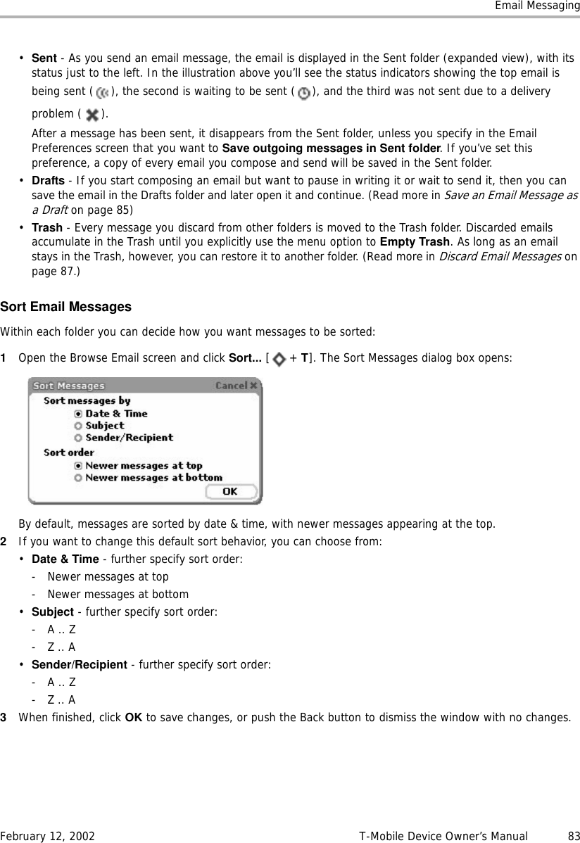 Email MessagingFebruary 12, 2002 T-Mobile Device Owner’s Manual  83•Sent - As you send an email message, the email is displayed in the Sent folder (expanded view), with its status just to the left. In the illustration above you’ll see the status indicators showing the top email is being sent ( ), the second is waiting to be sent ( ), and the third was not sent due to a delivery problem ( ).After a message has been sent, it disappears from the Sent folder, unless you specify in the Email Preferences screen that you want to Save outgoing messages in Sent folder. If you’ve set this preference, a copy of every email you compose and send will be saved in the Sent folder.•Drafts - If you start composing an email but want to pause in writing it or wait to send it, then you can save the email in the Drafts folder and later open it and continue. (Read more in Save an Email Message as a Draft on page 85)•Trash - Every message you discard from other folders is moved to the Trash folder. Discarded emails accumulate in the Trash until you explicitly use the menu option to Empty Trash. As long as an email stays in the Trash, however, you can restore it to another folder. (Read more in Discard Email Messages on page 87.)Sort Email MessagesWithin each folder you can decide how you want messages to be sorted:1Open the Browse Email screen and click Sort... [+ T]. The Sort Messages dialog box opens:By default, messages are sorted by date &amp; time, with newer messages appearing at the top.2If you want to change this default sort behavior, you can choose from:•Date &amp; Time - further specify sort order:- Newer messages at top- Newer messages at bottom•Subject - further specify sort order:- A .. Z- Z .. A•Sender/Recipient - further specify sort order:- A .. Z- Z .. A3When finished, click OK to save changes, or push the Back button to dismiss the window with no changes.