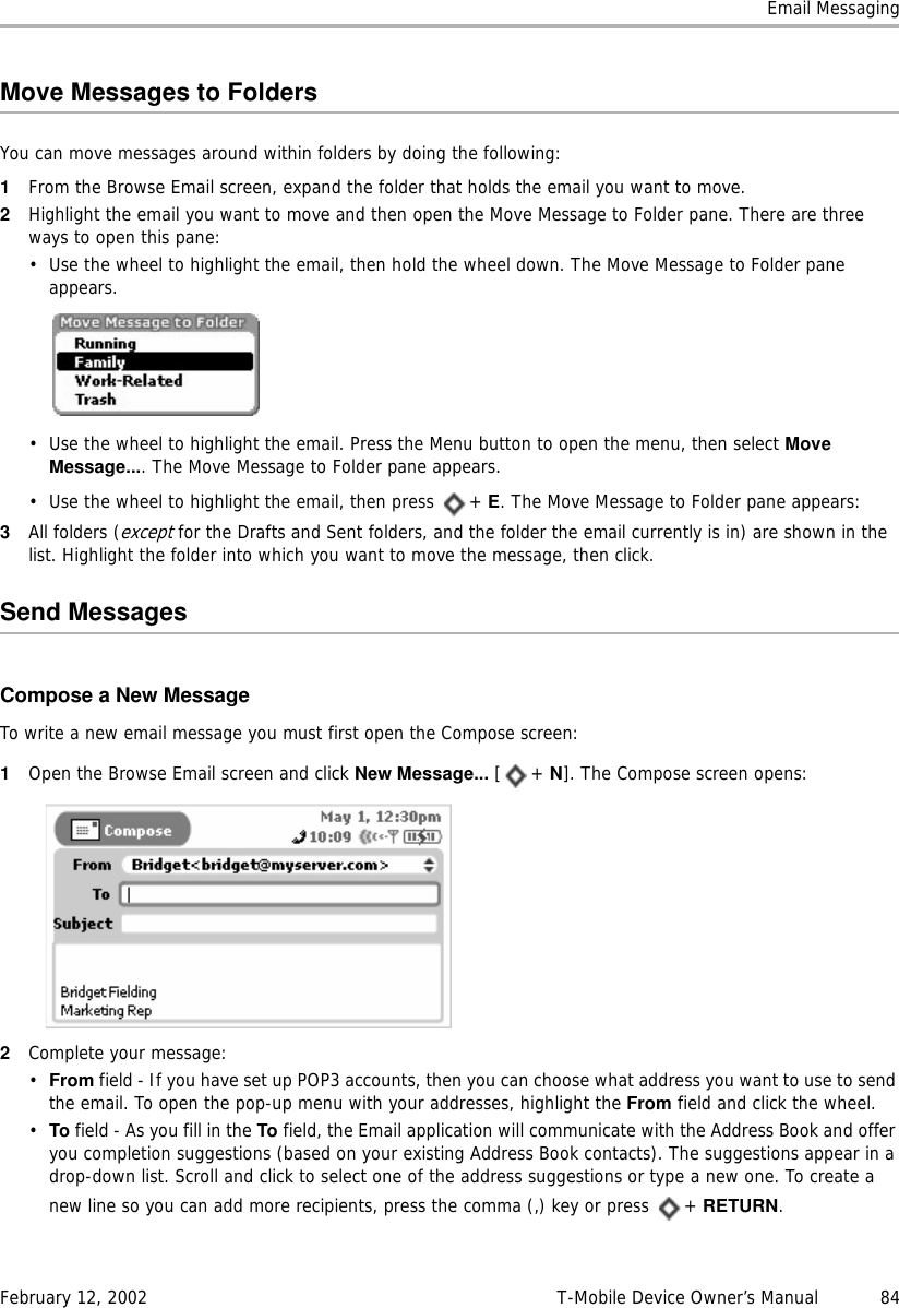 Email MessagingFebruary 12, 2002 T-Mobile Device Owner’s Manual  84Move Messages to FoldersYou can move messages around within folders by doing the following:1From the Browse Email screen, expand the folder that holds the email you want to move.2Highlight the email you want to move and then open the Move Message to Folder pane. There are three ways to open this pane:• Use the wheel to highlight the email, then hold the wheel down. The Move Message to Folder pane appears.• Use the wheel to highlight the email. Press the Menu button to open the menu, then select MoveMessage.... The Move Message to Folder pane appears.• Use the wheel to highlight the email, then press  + E. The Move Message to Folder pane appears:3All folders (except for the Drafts and Sent folders, and the folder the email currently is in) are shown in the list. Highlight the folder into which you want to move the message, then click.Send MessagesCompose a New MessageTo write a new email message you must first open the Compose screen:1Open the Browse Email screen and click New Message... [+ N]. The Compose screen opens:2Complete your message:•From field - If you have set up POP3 accounts, then you can choose what address you want to use to send the email. To open the pop-up menu with your addresses, highlight the From field and click the wheel.•To field - As you fill in the To field, the Email application will communicate with the Address Book and offer you completion suggestions (based on your existing Address Book contacts). The suggestions appear in a drop-down list. Scroll and click to select one of the address suggestions or type a new one. To create a new line so you can add more recipients, press the comma (,) key or press  + RETURN.