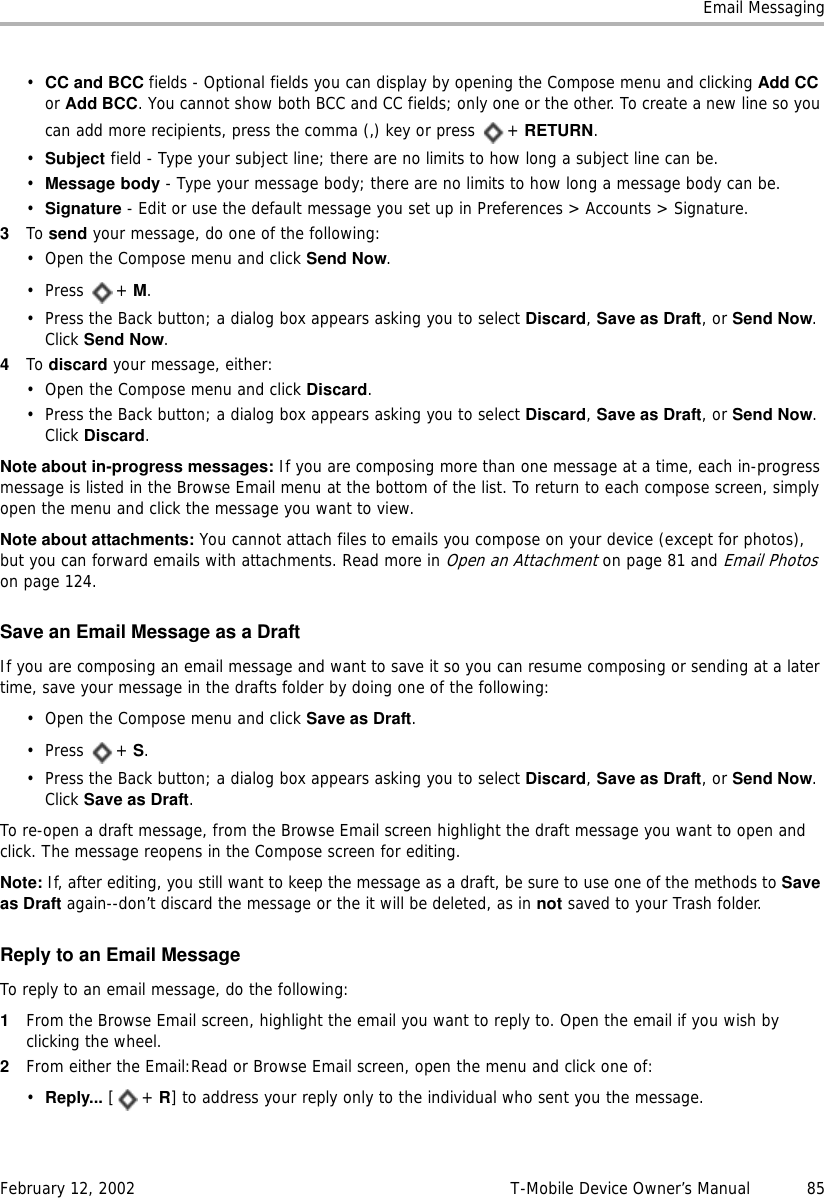 Email MessagingFebruary 12, 2002 T-Mobile Device Owner’s Manual  85•CC and BCC fields - Optional fields you can display by opening the Compose menu and clicking Add CC or Add BCC. You cannot show both BCC and CC fields; only one or the other. To create a new line so you can add more recipients, press the comma (,) key or press  + RETURN.•Subject field - Type your subject line; there are no limits to how long a subject line can be. •Message body - Type your message body; there are no limits to how long a message body can be.•Signature - Edit or use the default message you set up in Preferences &gt; Accounts &gt; Signature.3To send your message, do one of the following:• Open the Compose menu and click Send Now.• Press + M.• Press the Back button; a dialog box appears asking you to select Discard, Save as Draft, or Send Now. Click Send Now.4To discard your message, either:• Open the Compose menu and click Discard.• Press the Back button; a dialog box appears asking you to select Discard, Save as Draft, or Send Now. Click Discard.Note about in-progress messages: If you are composing more than one message at a time, each in-progress message is listed in the Browse Email menu at the bottom of the list. To return to each compose screen, simply open the menu and click the message you want to view.Note about attachments: You cannot attach files to emails you compose on your device (except for photos), but you can forward emails with attachments. Read more in Open an Attachment on page 81 and Email Photos on page 124.Save an Email Message as a DraftIf you are composing an email message and want to save it so you can resume composing or sending at a later time, save your message in the drafts folder by doing one of the following:• Open the Compose menu and click Save as Draft.• Press + S.• Press the Back button; a dialog box appears asking you to select Discard, Save as Draft, or Send Now. Click Save as Draft.To re-open a draft message, from the Browse Email screen highlight the draft message you want to open and click. The message reopens in the Compose screen for editing. Note: If, after editing, you still want to keep the message as a draft, be sure to use one of the methods to Saveas Draft again--don’t discard the message or the it will be deleted, as in not saved to your Trash folder.Reply to an Email MessageTo reply to an email message, do the following:1From the Browse Email screen, highlight the email you want to reply to. Open the email if you wish by clicking the wheel.2From either the Email:Read or Browse Email screen, open the menu and click one of:•Reply... [+ R] to address your reply only to the individual who sent you the message.