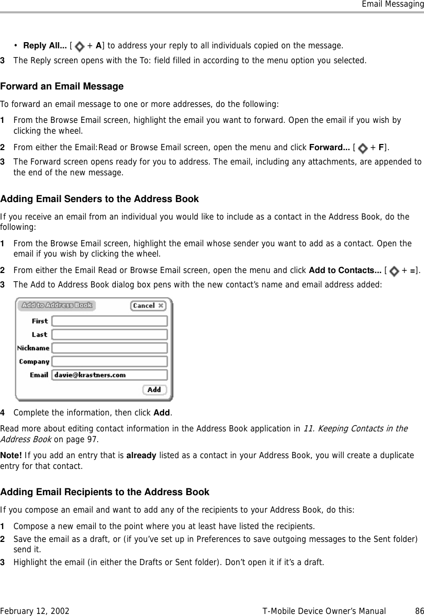 Email MessagingFebruary 12, 2002 T-Mobile Device Owner’s Manual  86•Reply All... [+ A] to address your reply to all individuals copied on the message.3The Reply screen opens with the To: field filled in according to the menu option you selected.Forward an Email MessageTo forward an email message to one or more addresses, do the following:1From the Browse Email screen, highlight the email you want to forward. Open the email if you wish by clicking the wheel.2From either the Email:Read or Browse Email screen, open the menu and click Forward... [+ F].3The Forward screen opens ready for you to address. The email, including any attachments, are appended to the end of the new message.Adding Email Senders to the Address BookIf you receive an email from an individual you would like to include as a contact in the Address Book, do the following:1From the Browse Email screen, highlight the email whose sender you want to add as a contact. Open the email if you wish by clicking the wheel.2From either the Email Read or Browse Email screen, open the menu and click Add to Contacts... [+ =].3The Add to Address Book dialog box pens with the new contact’s name and email address added:4Complete the information, then click Add.Read more about editing contact information in the Address Book application in 11. Keeping Contacts in the Address Book on page 97.Note! If you add an entry that is already listed as a contact in your Address Book, you will create a duplicate entry for that contact.Adding Email Recipients to the Address BookIf you compose an email and want to add any of the recipients to your Address Book, do this:1Compose a new email to the point where you at least have listed the recipients.2Save the email as a draft, or (if you’ve set up in Preferences to save outgoing messages to the Sent folder) send it.3Highlight the email (in either the Drafts or Sent folder). Don’t open it if it’s a draft.