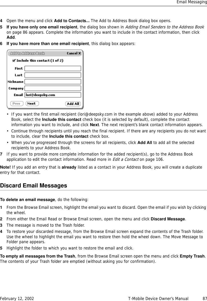 Email MessagingFebruary 12, 2002 T-Mobile Device Owner’s Manual  874Open the menu and click Add to Contacts... The Add to Address Book dialog box opens. 5 If you have only one email recipient, the dialog box shown in Adding Email Senders to the Address Book on page 86 appears. Complete the information you want to include in the contact information, then click Add.6 If you have more than one email recipient, this dialog box appears:• If you want the first email recipient (lori@deepsky.com in the example above) added to your Address Book, select the Include this contact check box (it is selected by default), complete the contact information you want to include, and click Next. The next recipient’s blank contact information appears. • Continue through recipients until you reach the final recipient. If there are any recipients you do not want to include, clear the Includethiscontact check box.• When you’ve progressed through the screens for all recipients, click Add All to add all the selected recipients to your Address Book.7If you want to provide more complete information for the added recipient(s), go to the Address Book application to edit the contact information. Read more in Edit a Contact on page 106.Note! If you add an entry that is already listed as a contact in your Address Book, you will create a duplicate entry for that contact.Discard Email MessagesTo delete an email message, do the following:1From the Browse Email screen, highlight the email you want to discard. Open the email if you wish by clicking the wheel.2From either the Email Read or Browse Email screen, open the menu and click Discard Message.3The message is moved to the Trash folder.4To restore your discarded message, from the Browse Email screen expand the contents of the Trash folder. Use the wheel to highlight the email you want to restore then hold the wheel down. The Move Message to Folder pane appears. 5Highlight the folder to which you want to restore the email and click.To empty all messages from the Trash, from the Browse Email screen open the menu and click Empty Trash. The contents of your Trash folder are emptied (without asking you for confirmation).