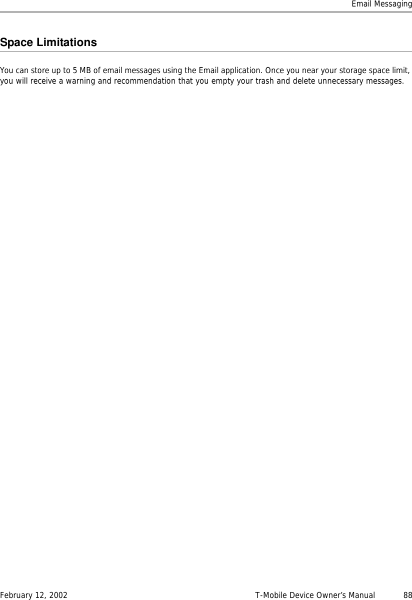 Email MessagingFebruary 12, 2002 T-Mobile Device Owner’s Manual  88Space LimitationsYou can store up to 5 MB of email messages using the Email application. Once you near your storage space limit, you will receive a warning and recommendation that you empty your trash and delete unnecessary messages.