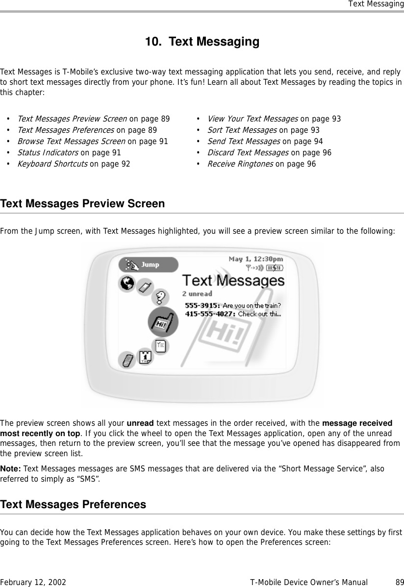 Text MessagingFebruary 12, 2002 T-Mobile Device Owner’s Manual  8910. Text MessagingText Messages is T-Mobile’s exclusive two-way text messaging application that lets you send, receive, and reply to short text messages directly from your phone. It’s fun! Learn all about Text Messages by reading the topics in this chapter:Text Messages Preview ScreenFrom the Jump screen, with Text Messages highlighted, you will see a preview screen similar to the following:The preview screen shows all your unread text messages in the order received, with the message receivedmost recently on top. If you click the wheel to open the Text Messages application, open any of the unread messages, then return to the preview screen, you’ll see that the message you’ve opened has disappeared from the preview screen list.Note: Text Messages messages are SMS messages that are delivered via the “Short Message Service”, also referred to simply as “SMS”.Text Messages PreferencesYou can decide how the Text Messages application behaves on your own device. You make these settings by first going to the Text Messages Preferences screen. Here’s how to open the Preferences screen:•Text Messages Preview Screen on page 89•Text Messages Preferences on page 89•Browse Text Messages Screen on page 91•Status Indicators on page 91•Keyboard Shortcuts on page 92•View Your Text Messages on page 93•Sort Text Messages on page 93•Send Text Messages on page 94•Discard Text Messages on page 96•Receive Ringtones on page 96