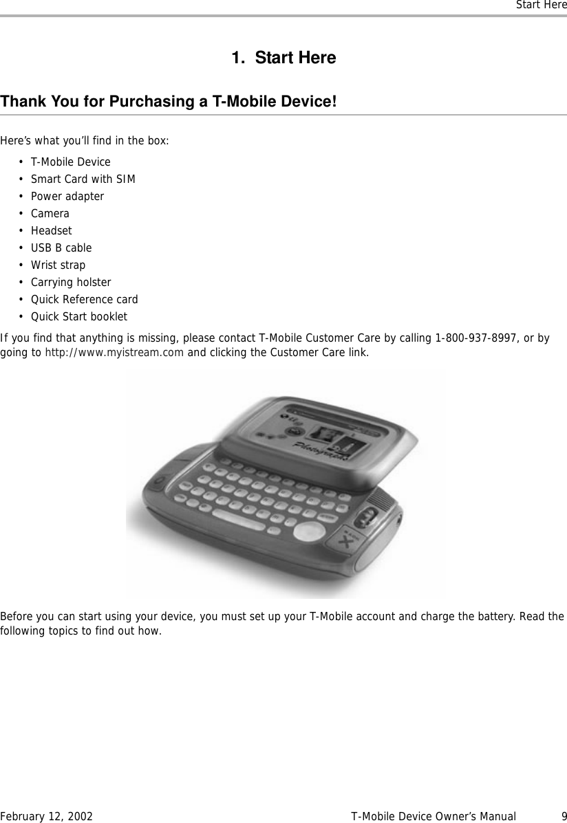 Start HereFebruary 12, 2002 T-Mobile Device Owner’s Manual  91. Start HereThank You for Purchasing a T-Mobile Device!Here’s what you’ll find in the box:• T-Mobile Device• Smart Card with SIM• Power adapter•Camera• Headset•USB B cable•Wrist strap• Carrying holster• Quick Reference card•Quick Start bookletIf you find that anything is missing, please contact T-Mobile Customer Care by calling 1-800-937-8997, or by going to http://www.myistream.com and clicking the Customer Care link.Before you can start using your device, you must set up your T-Mobile account and charge the battery. Read the following topics to find out how.