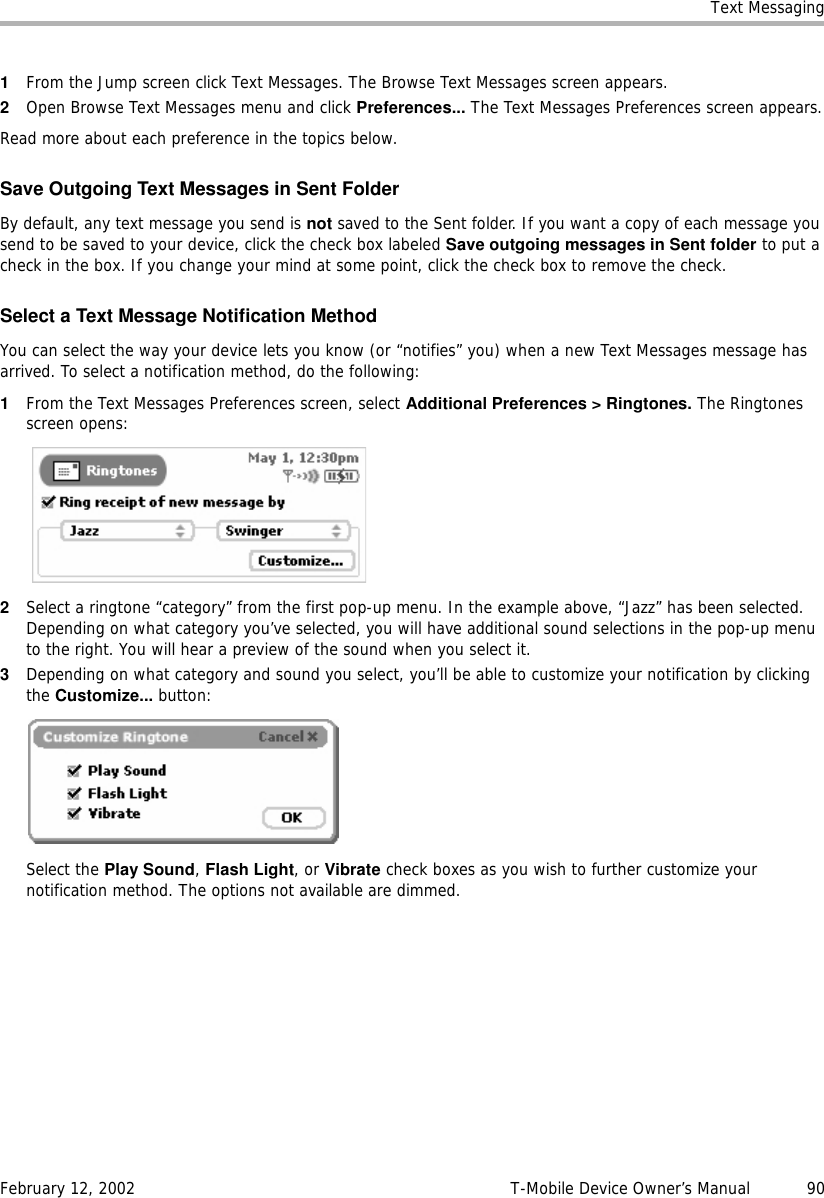 Text MessagingFebruary 12, 2002 T-Mobile Device Owner’s Manual  901From the Jump screen click Text Messages. The Browse Text Messages screen appears.2Open Browse Text Messages menu and click Preferences... The Text Messages Preferences screen appears.Read more about each preference in the topics below.Save Outgoing Text Messages in Sent FolderBy default, any text message you send is not saved to the Sent folder. If you want a copy of each message you send to be saved to your device, click the check box labeled Save outgoing messages in Sent folder to put a check in the box. If you change your mind at some point, click the check box to remove the check.Select a Text Message Notification MethodYou can select the way your device lets you know (or “notifies” you) when a new Text Messages message has arrived. To select a notification method, do the following:1From the Text Messages Preferences screen, select Additional Preferences &gt; Ringtones. The Ringtones screen opens:2Select a ringtone “category” from the first pop-up menu. In the example above, “Jazz” has been selected. Depending on what category you’ve selected, you will have additional sound selections in the pop-up menu to the right. You will hear a preview of the sound when you select it.3Depending on what category and sound you select, you’ll be able to customize your notification by clicking the Customize... button:Select the Play Sound, Flash Light, or Vibrate check boxes as you wish to further customize your notification method. The options not available are dimmed.