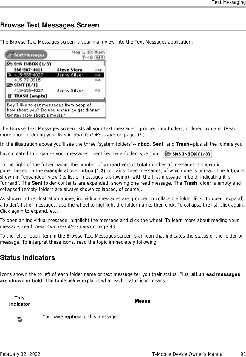 Text MessagingFebruary 12, 2002 T-Mobile Device Owner’s Manual  91Browse Text Messages ScreenThe Browse Text Messages screen is your main view into the Text Messages application:The Browse Text Messages screen lists all your text messages, grouped into folders, ordered by date. (Read more about ordering your lists in Sort Text Messages on page 93.)In the illustration above you’ll see the three “system folders”--Inbox, Sent, and Trash--plus all the folders you have created to organize your messages, identified by a folder-type icon: To the right of the folder name, the number of unread versus total number of messages is shown in parentheses. In the example above, Inbox (1/3) contains three messages, of which one is unread. The Inbox is shown in “expanded” view (its list of messages is showing), with the first message in bold, indicating it is “unread”. The Sent folder contents are expanded, showing one read message. The Trash folder is empty and collapsed (empty folders are always shown collapsed, of course).As shown in the illustration above, individual messages are grouped in collapsible folder lists. To open (expand) a folder’s list of messages, use the wheel to highlight the folder name, then click. To collapse the list, click again. Click again to expand, etc.To open an individual message, highlight the message and click the wheel. To learn more about reading your message, read View Your Text Messages on page 93.To the left of each item in the Browse Text Messages screen is an icon that indicates the status of the folder or message. To interpret these icons, read the topic immediately following.Status IndicatorsIcons shown the to left of each folder name or text message tell you their status. Plus, all unread messagesare shown in bold. The table below explains what each status icon means.Thisindicator MeansYou have replied to this message.