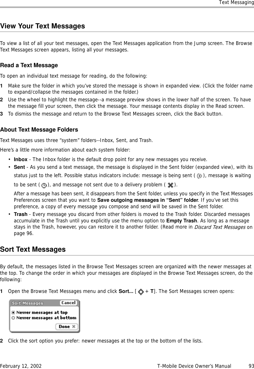 Text MessagingFebruary 12, 2002 T-Mobile Device Owner’s Manual  93View Your Text MessagesTo view a list of all your text messages, open the Text Messages application from the Jump screen. The Browse Text Messages screen appears, listing all your messages.Read a Text MessageTo open an individual text message for reading, do the following:1Make sure the folder in which you’ve stored the message is shown in expanded view. (Click the folder name to expand/collapse the messages contained in the folder.) 2Use the wheel to highlight the message--a message preview shows in the lower half of the screen. To have the message fill your screen, then click the message. Your message contents display in the Read screen.3To dismiss the message and return to the Browse Text Messages screen, click the Back button.About Text Message FoldersText Messages uses three “system” folders--Inbox, Sent, and Trash.Here’s a little more information about each system folder:•Inbox - The Inbox folder is the default drop point for any new messages you receive. •Sent - As you send a text message, the message is displayed in the Sent folder (expanded view), with its status just to the left. Possible status indicators include: message is being sent ( ), message is waiting to be sent ( ), and message not sent due to a delivery problem ( ).After a message has been sent, it disappears from the Sent folder, unless you specify in the Text Messages Preferences screen that you want to Save outgoing messages in “Sent” folder. If you’ve set this preference, a copy of every message you compose and send will be saved in the Sent folder.•Trash - Every message you discard from other folders is moved to the Trash folder. Discarded messages accumulate in the Trash until you explicitly use the menu option to Empty Trash. As long as a message stays in the Trash, however, you can restore it to another folder. (Read more in Discard Text Messages on page 96.Sort Text MessagesBy default, the messages listed in the Browse Text Messages screen are organized with the newer messages at the top. To change the order in which your messages are displayed in the Browse Text Messages screen, do the following:1Open the Browse Text Messages menu and click Sort... [+ T]. The Sort Messages screen opens:2Click the sort option you prefer: newer messages at the top or the bottom of the lists.