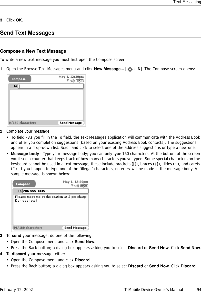 Text MessagingFebruary 12, 2002 T-Mobile Device Owner’s Manual  943Click OK.Send Text MessagesCompose a New Text MessageTo write a new text message you must first open the Compose screen:1Open the Browse Text Messages menu and click New Message... [+ N]. The Compose screen opens:2Complete your message:•To field - As you fill in the To field, the Text Messages application will communicate with the Address Book and offer you completion suggestions (based on your existing Address Book contacts). The suggestions appear in a drop-down list. Scroll and click to select one of the address suggestions or type a new one. •Message body - Type your message body; you can only type 160 characters. At the bottom of the screen you’ll see a counter that keeps track of how many characters you’ve typed. Some special characters on the keyboard cannot be used in a text message; these include brackets ([]), braces ({}), tildes (~), and carets (^). If you happen to type one of the “illegal” characters, no entry will be made in the message body. A sample message is shown below:3To send your message, do one of the following:• Open the Compose menu and click Send Now.• Press the Back button; a dialog box appears asking you to select Discard or Send Now. Click Send Now.4To discard your message, either:• Open the Compose menu and click Discard.• Press the Back button; a dialog box appears asking you to select Discard or Send Now. Click Discard.