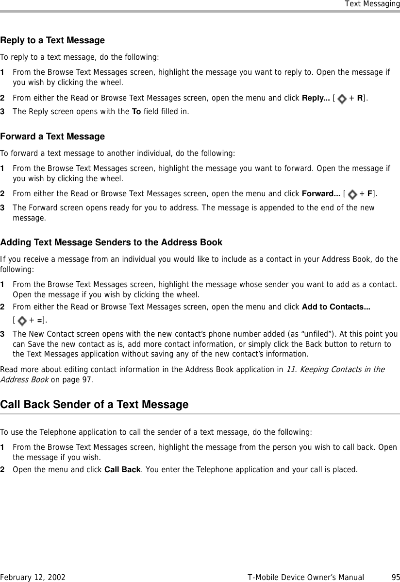 Text MessagingFebruary 12, 2002 T-Mobile Device Owner’s Manual  95Reply to a Text MessageTo reply to a text message, do the following:1From the Browse Text Messages screen, highlight the message you want to reply to. Open the message if you wish by clicking the wheel.2From either the Read or Browse Text Messages screen, open the menu and click Reply... [+ R].3The Reply screen opens with the To field filled in.Forward a Text MessageTo forward a text message to another individual, do the following:1From the Browse Text Messages screen, highlight the message you want to forward. Open the message if you wish by clicking the wheel.2From either the Read or Browse Text Messages screen, open the menu and click Forward... [+ F].3The Forward screen opens ready for you to address. The message is appended to the end of the new message.Adding Text Message Senders to the Address BookIf you receive a message from an individual you would like to include as a contact in your Address Book, do the following:1From the Browse Text Messages screen, highlight the message whose sender you want to add as a contact. Open the message if you wish by clicking the wheel.2From either the Read or Browse Text Messages screen, open the menu and click Add to Contacts... [+ =].3The New Contact screen opens with the new contact’s phone number added (as “unfiled”). At this point you can Save the new contact as is, add more contact information, or simply click the Back button to return to the Text Messages application without saving any of the new contact’s information.Read more about editing contact information in the Address Book application in 11. Keeping Contacts in the Address Book on page 97.Call Back Sender of a Text MessageTo use the Telephone application to call the sender of a text message, do the following:1From the Browse Text Messages screen, highlight the message from the person you wish to call back. Open the message if you wish.2Open the menu and click Call Back. You enter the Telephone application and your call is placed.