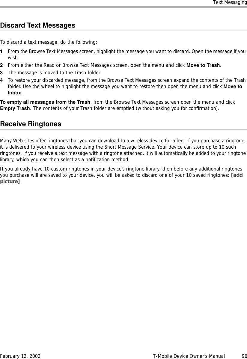 Text MessagingFebruary 12, 2002 T-Mobile Device Owner’s Manual  96Discard Text MessagesTo discard a text message, do the following:1From the Browse Text Messages screen, highlight the message you want to discard. Open the message if you wish.2From either the Read or Browse Text Messages screen, open the menu and click Move to Trash.3The message is moved to the Trash folder.4To restore your discarded message, from the Browse Text Messages screen expand the contents of the Trash folder. Use the wheel to highlight the message you want to restore then open the menu and click Move toInbox.To empty all messages from the Trash, from the Browse Text Messages screen open the menu and click Empty Trash. The contents of your Trash folder are emptied (without asking you for confirmation).Receive RingtonesMany Web sites offer ringtones that you can download to a wireless device for a fee. If you purchase a ringtone, it is delivered to your wireless device using the Short Message Service. Your device can store up to 10 such ringtones. If you receive a text message with a ringtone attached, it will automatically be added to your ringtone library, which you can then select as a notification method.If you already have 10 custom ringtones in your device’s ringtone library, then before any additional ringtones you purchase will are saved to your device, you will be asked to discard one of your 10 saved ringtones: [add picture]