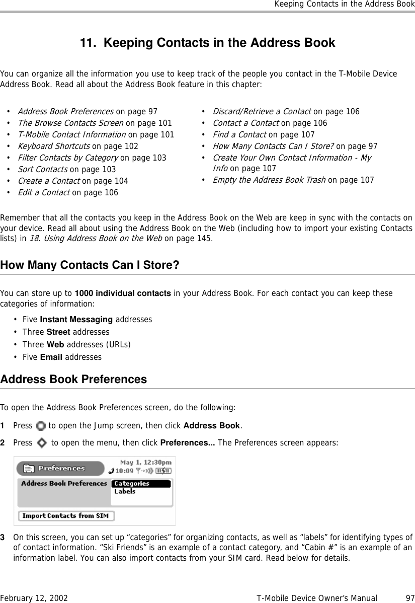 Keeping Contacts in the Address BookFebruary 12, 2002 T-Mobile Device Owner’s Manual  9711. Keeping Contacts in the Address BookYou can organize all the information you use to keep track of the people you contact in the T-Mobile Device Address Book. Read all about the Address Book feature in this chapter:Remember that all the contacts you keep in the Address Book on the Web are keep in sync with the contacts on your device. Read all about using the Address Book on the Web (including how to import your existing Contacts lists) in 18. Using Address Book on the Web on page 145.How Many Contacts Can I Store?You can store up to 1000 individual contacts in your Address Book. For each contact you can keep these categories of information:•Five Instant Messaging addresses• Three Street addresses• Three Web addresses (URLs)•Five Email addressesAddress Book PreferencesTo open the Address Book Preferences screen, do the following:1Press   to open the Jump screen, then click Address Book.2Press   to open the menu, then click Preferences... The Preferences screen appears:3On this screen, you can set up “categories” for organizing contacts, as well as “labels” for identifying types of of contact information. “Ski Friends” is an example of a contact category, and “Cabin #” is an example of an information label. You can also import contacts from your SIM card. Read below for details.•Address Book Preferences on page 97•The Browse Contacts Screen on page 101•T-Mobile Contact Information on page 101•Keyboard Shortcuts on page 102•Filter Contacts by Category on page 103•Sort Contacts on page 103•Create a Contact on page 104•Edit a Contact on page 106•Discard/Retrieve a Contact on page 106•Contact a Contact on page 106•Find a Contact on page 107•How Many Contacts Can I Store? on page 97•Create Your Own Contact Information - My Info on page 107•Empty the Address Book Trash on page 107