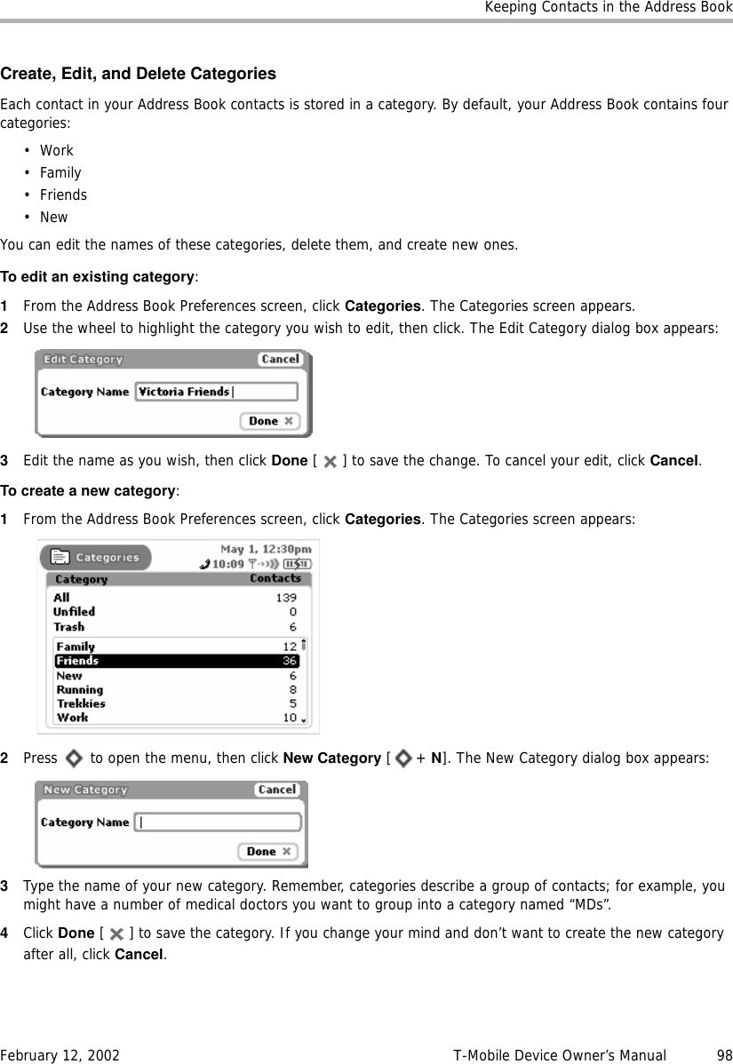 Keeping Contacts in the Address BookFebruary 12, 2002 T-Mobile Device Owner’s Manual  98Create, Edit, and Delete CategoriesEach contact in your Address Book contacts is stored in a category. By default, your Address Book contains four categories:•Work•Family•Friends•NewYou can edit the names of these categories, delete them, and create new ones.To edit an existing category:1From the Address Book Preferences screen, click Categories. The Categories screen appears.2Use the wheel to highlight the category you wish to edit, then click. The Edit Category dialog box appears:3Edit the name as you wish, then click Done [ ] to save the change. To cancel your edit, click Cancel.To create a new category:1From the Address Book Preferences screen, click Categories. The Categories screen appears:2Press   to open the menu, then click New Category [+ N]. The New Category dialog box appears:3Type the name of your new category. Remember, categories describe a group of contacts; for example, you might have a number of medical doctors you want to group into a category named “MDs”. 4Click Done [ ] to save the category. If you change your mind and don’t want to create the new category after all, click Cancel.