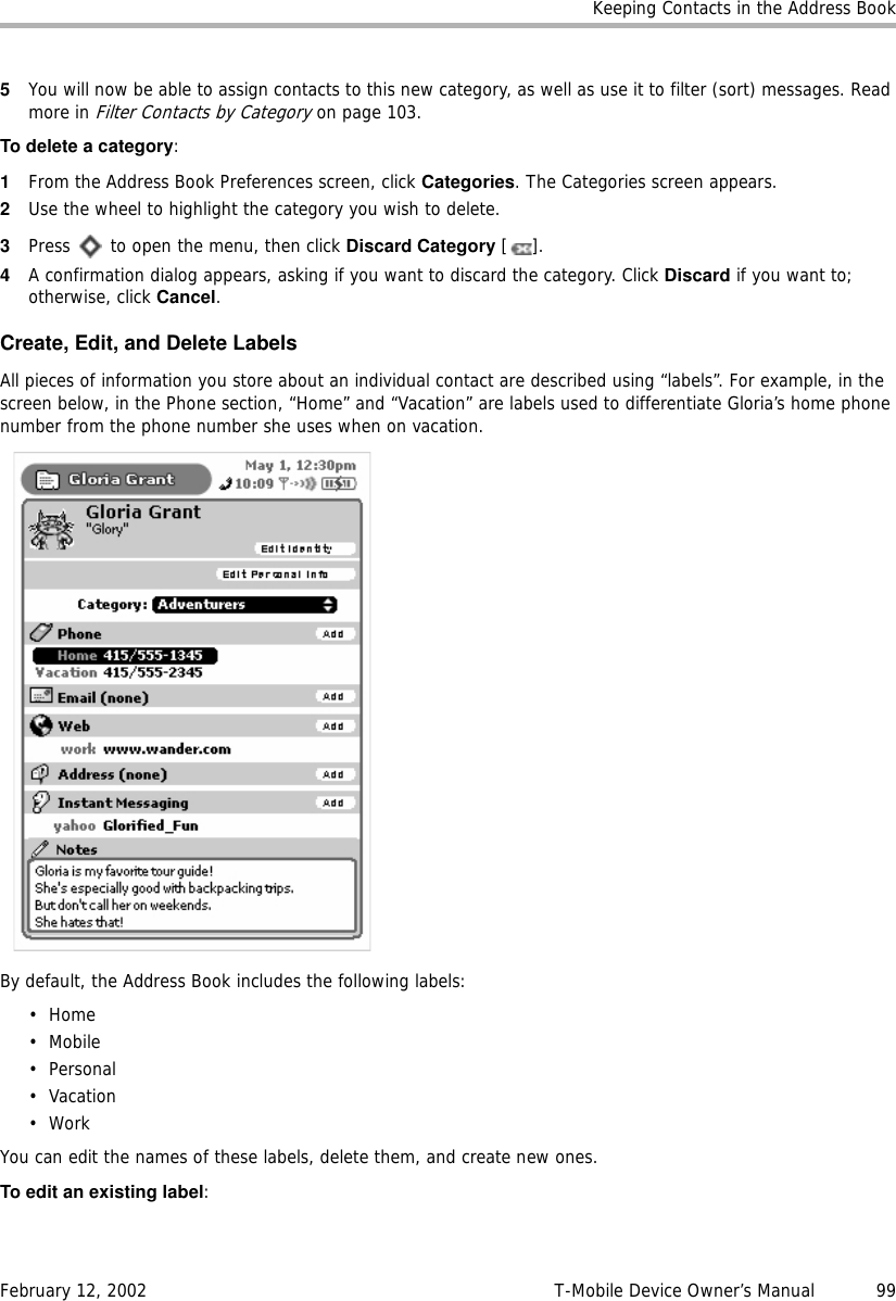 Keeping Contacts in the Address BookFebruary 12, 2002 T-Mobile Device Owner’s Manual  995You will now be able to assign contacts to this new category, as well as use it to filter (sort) messages. Read more in Filter Contacts by Category on page 103.To delete a category:1From the Address Book Preferences screen, click Categories. The Categories screen appears.2Use the wheel to highlight the category you wish to delete.3Press   to open the menu, then click Discard Category [].4A confirmation dialog appears, asking if you want to discard the category. Click Discard if you want to; otherwise, click Cancel.Create, Edit, and Delete LabelsAll pieces of information you store about an individual contact are described using “labels”. For example, in the screen below, in the Phone section, “Home” and “Vacation” are labels used to differentiate Gloria’s home phone number from the phone number she uses when on vacation.By default, the Address Book includes the following labels:•Home•Mobile•Personal• Vacation•WorkYou can edit the names of these labels, delete them, and create new ones.To edit an existing label: