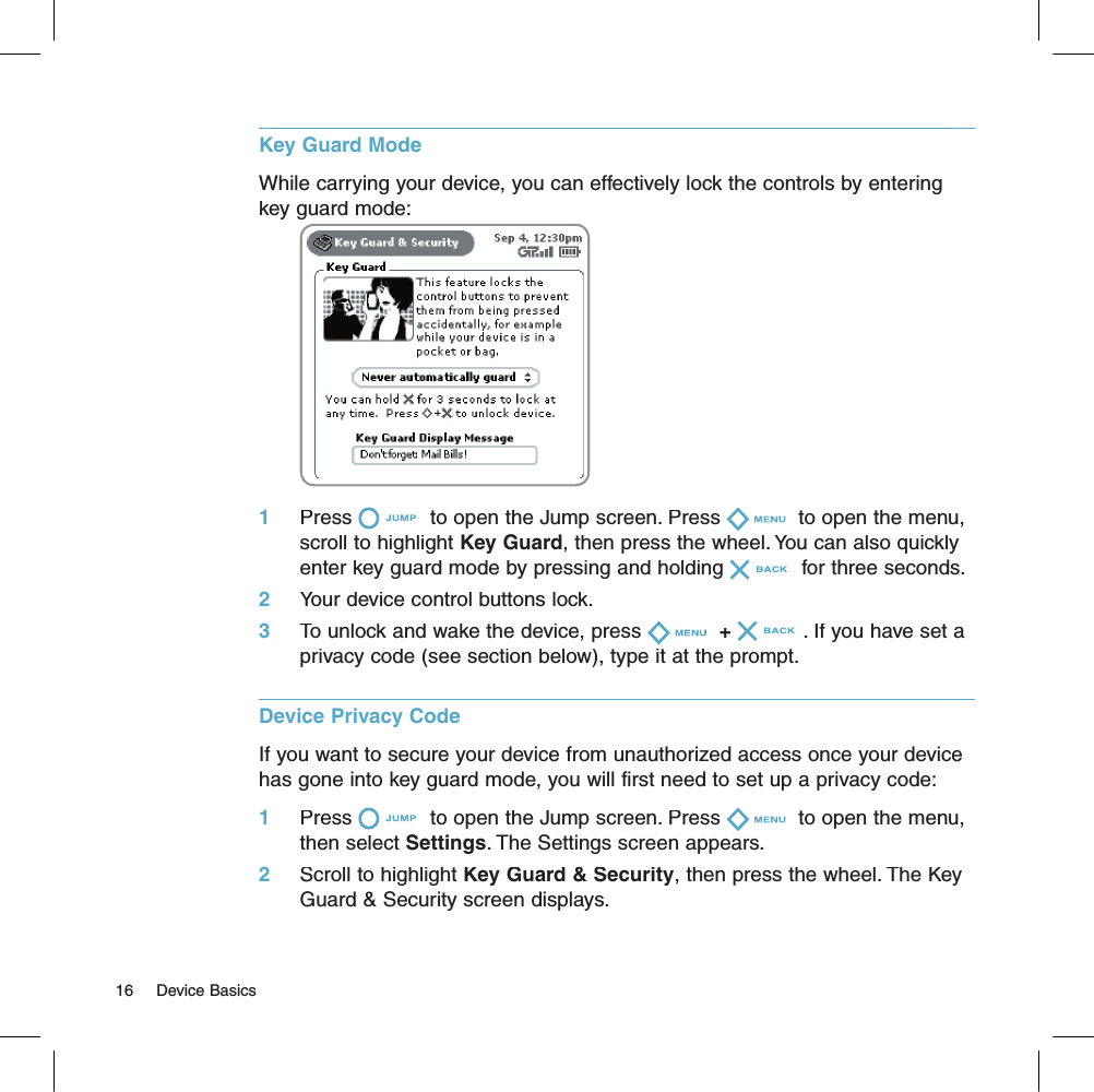 Key Guard ModeWhile carrying your device, you can effectively lock the controls by entering key guard mode:                                   1     Press  to open the Jump screen. Press  to open the menu, scroll to highlight Key Guard, then press the wheel. You can also quickly enter key guard mode by pressing and holding  for three seconds.2     Your device control buttons lock.3     To unlock and wake the device, press + . If you have set a privacy code (see section below), type it at the prompt.Device Privacy Code  If you want to secure your device from unauthorized access once your device has gone into key guard mode, you will first need to set up a privacy code:1     Press  to open the Jump screen. Press  to open the menu, then select Settings. The Settings screen appears.2     Scroll to highlight Key Guard &amp; Security, then press the wheel. The Key Guard &amp; Security screen displays.16     Device Basics